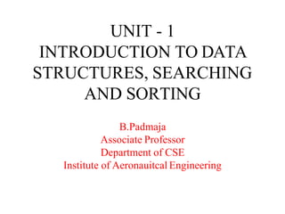 UNIT - 1
INTRODUCTION TO DATA
STRUCTURES, SEARCHING
AND SORTING
B.Padmaja
Associate Professor
Department of CSE
Institute of Aeronauitcal Engineering
 