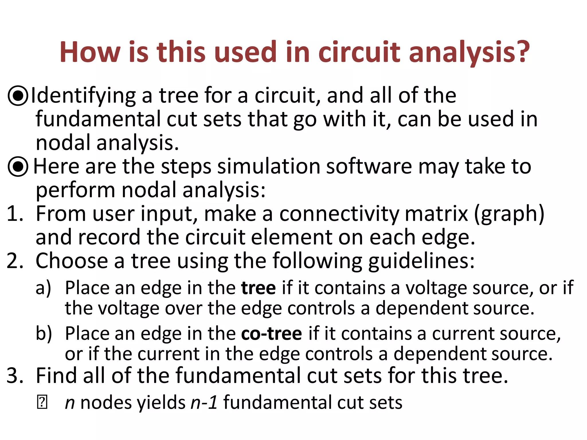How is this used in circuit analysis?
⦿Identifying a tree for a circuit, and all of the
fundamental cut sets that go with it, can be used in
nodal analysis.
⦿Here are the steps simulation software may take to
perform nodal analysis:
1. From user input, make a connectivity matrix (graph)
and record the circuit element on each edge.
2. Choose a tree using the following guidelines:
a) Place an edge in the tree if it contains a voltage source, or if
the voltage over the edge controls a dependent source.
b) Place an edge in the co-tree if it contains a current source,
or if the current in the edge controls a dependent source.
3. Find all of the fundamental cut sets for this tree.
🞭 n nodes yields n-1 fundamental cut sets
 