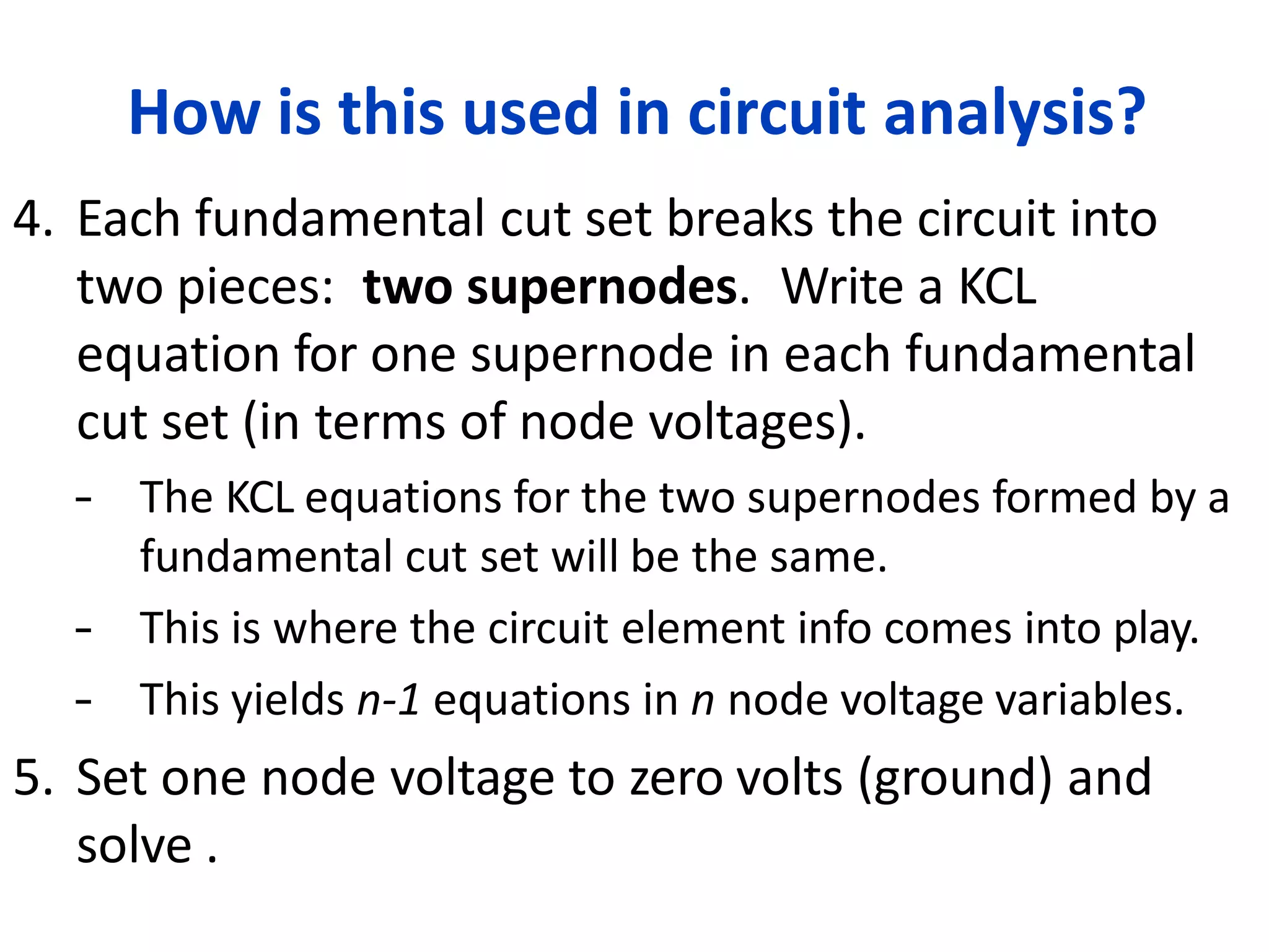 How is this used in circuit analysis?
4. Each fundamental cut set breaks the circuit into
two pieces: two supernodes. Write a KCL
equation for one supernode in each fundamental
cut set (in terms of node voltages).
– The KCL equations for the two supernodes formed by a
fundamental cut set will be the same.
– This is where the circuit element info comes into play.
– This yields n-1 equations in n node voltage variables.
5. Set one node voltage to zero volts (ground) and
solve .
 