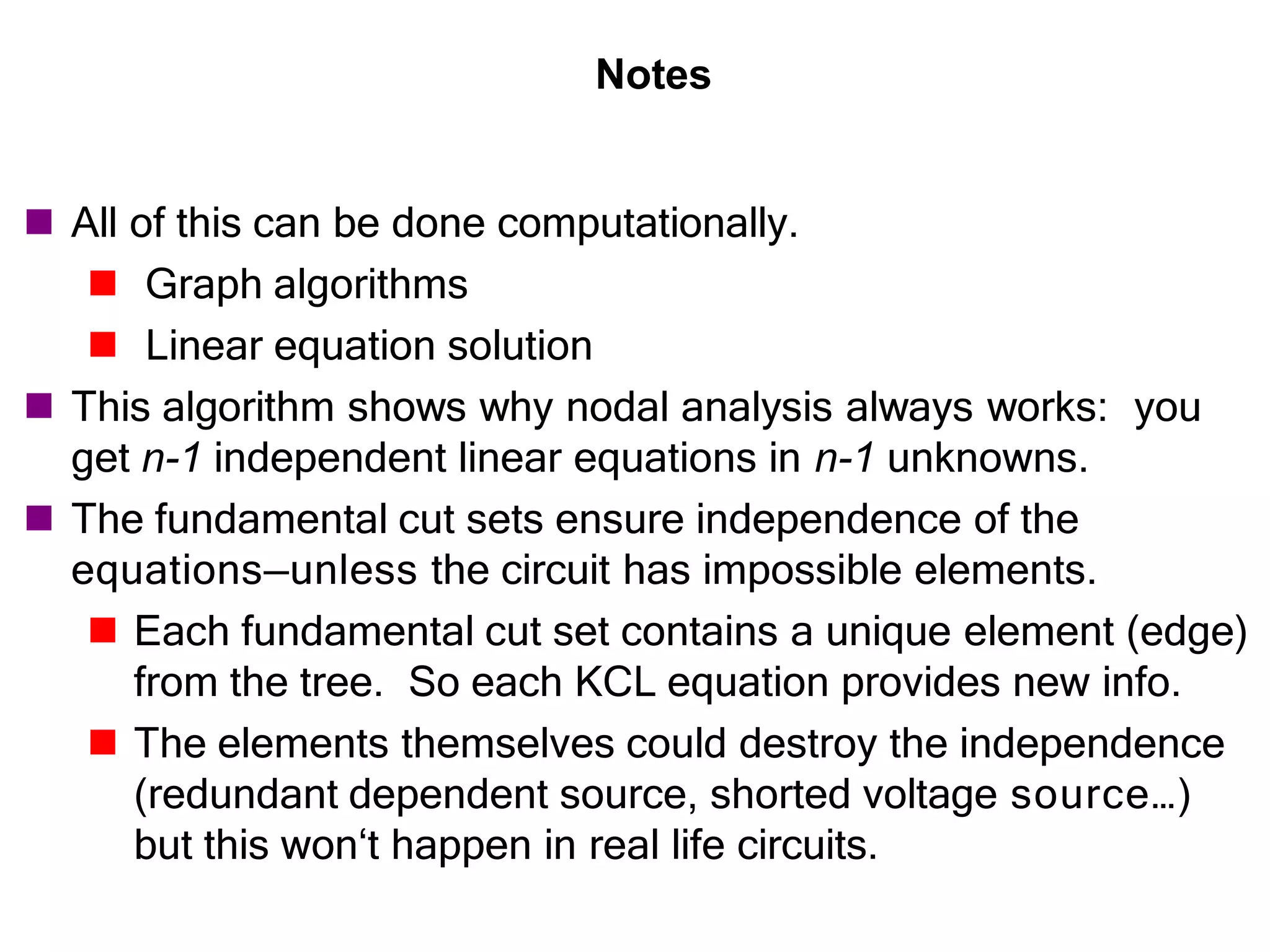 Notes
 All of this can be done computationally.
 Graph algorithms
 Linear equation solution
 This algorithm shows why nodal analysis always works: you
get n-1 independent linear equations in n-1 unknowns.
 The fundamental cut sets ensure independence of the
equations—unless the circuit has impossible elements.
 Each fundamental cut set contains a unique element (edge)
from the tree. So each KCL equation provides new info.
 The elements themselves could destroy the independence
(redundant dependent source, shorted voltage source…)
but this won‘t happen in real life circuits.
 