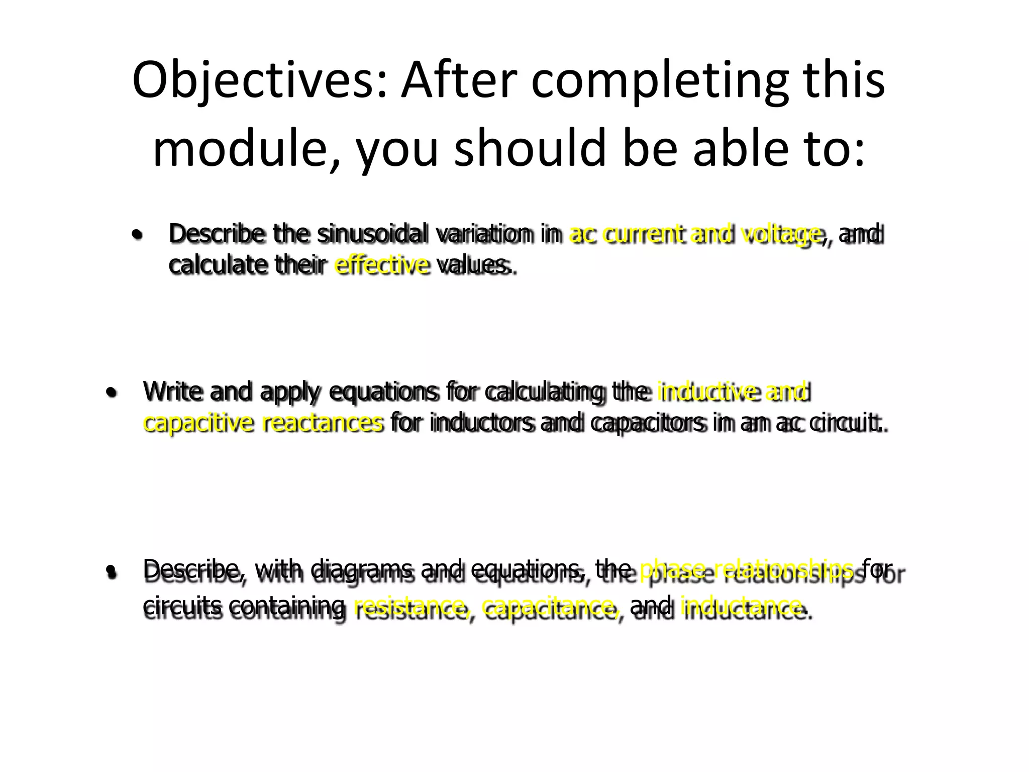 Objectives: After completing this
module, you should be able to:
• Write and apply equations for calculating the inductive and
capacitive reactances for inductors and capacitors in an ac circuit.
• Describe, with diagrams and equations, the phase relationships for
circuits containing resistance, capacitance, and inductance.
• Describe the sinusoidal variation in ac current and voltage, and
calculate their effective values.
 
