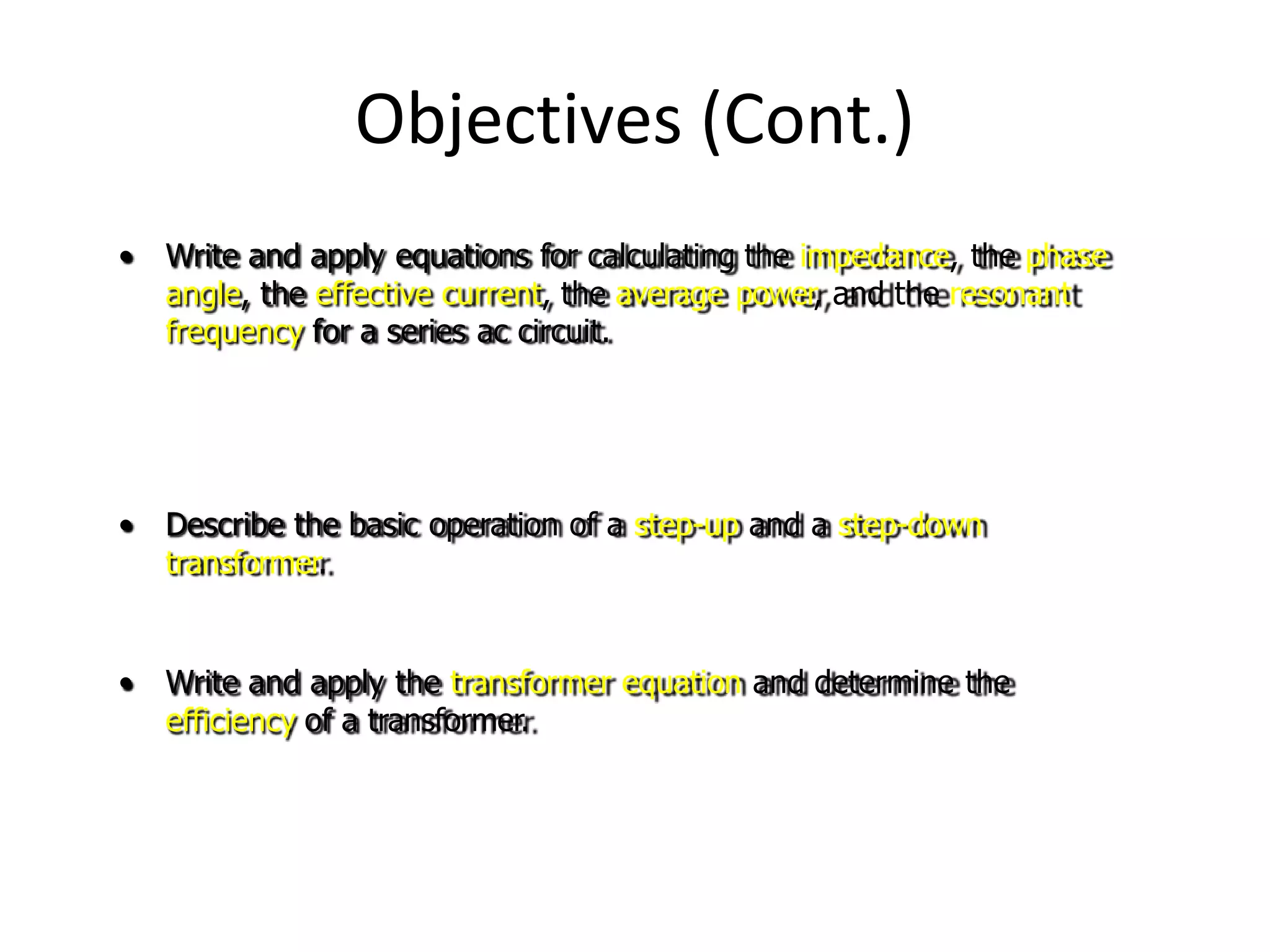 Objectives (Cont.)
• Write and apply equations for calculating the impedance, the phase
angle, the effective current, the average power, and the resonant
frequency for a series ac circuit.
• Describe the basic operation of a step-up and a step-down
transformer.
• Write and apply the transformer equation and determine the
efficiency of a transformer.
 