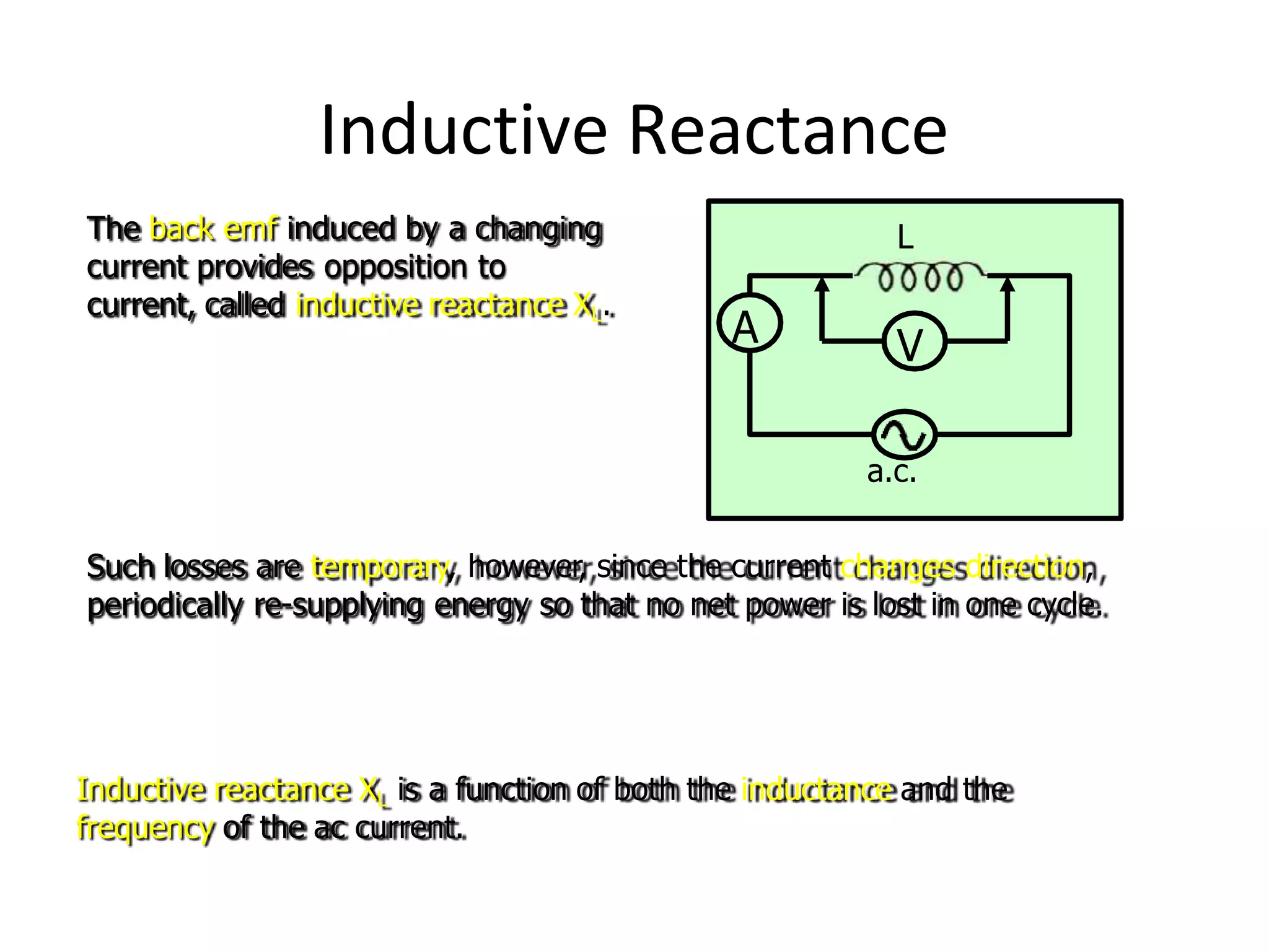 Inductive Reactance
A
L
V
The back emf induced by a changing
current provides opposition to
current, called inductive reactance XL.
a.c.
Such losses are temporary, however, since the current changes direction,
periodically re-supplying energy so that no net power is lost in one cycle.
Inductive reactance XL is a function of both the inductance and the
frequency of the ac current.
 