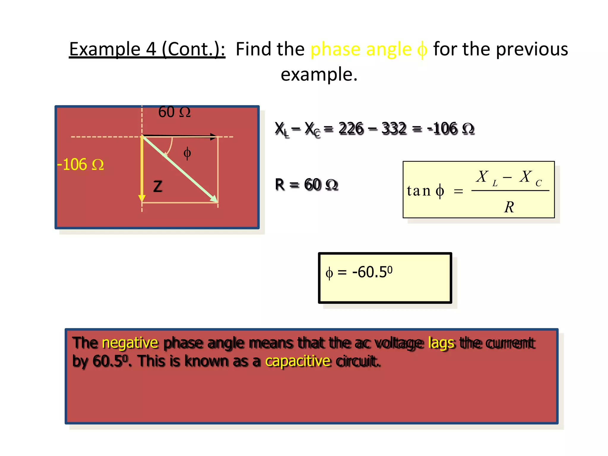 Example 4 (Cont.): Find the phase angle  for the previous
example.
-106 
Z
60 
XL – XC = 226 – 332 = -106 
R = 60 
X L  X C
R
tan  
 = -60.50
The negative phase angle means that the ac voltage lags the current
by 60.50. This is known as a capacitive circuit.
 