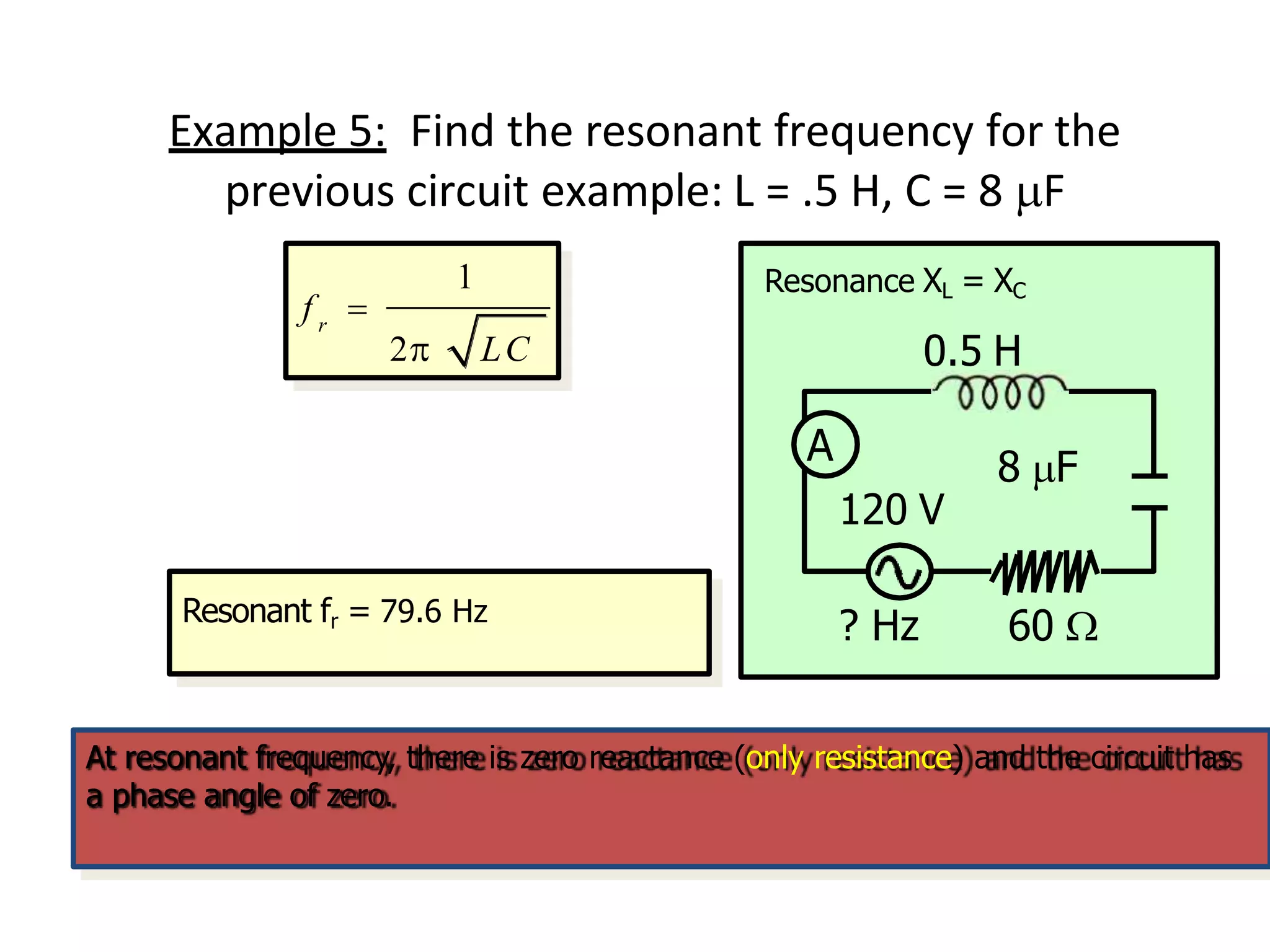 Example 5: Find the resonant frequency for the
previous circuit example: L = .5 H, C = 8 F
1
r
2 LC
f 
Resonant fr = 79.6 Hz
At resonant frequency, there is zero reactance (only resistance) and the circuit has
a phase angle of zero.
A
? Hz 60 
120 V
8 F
Resonance XL = XC
0.5 H
 