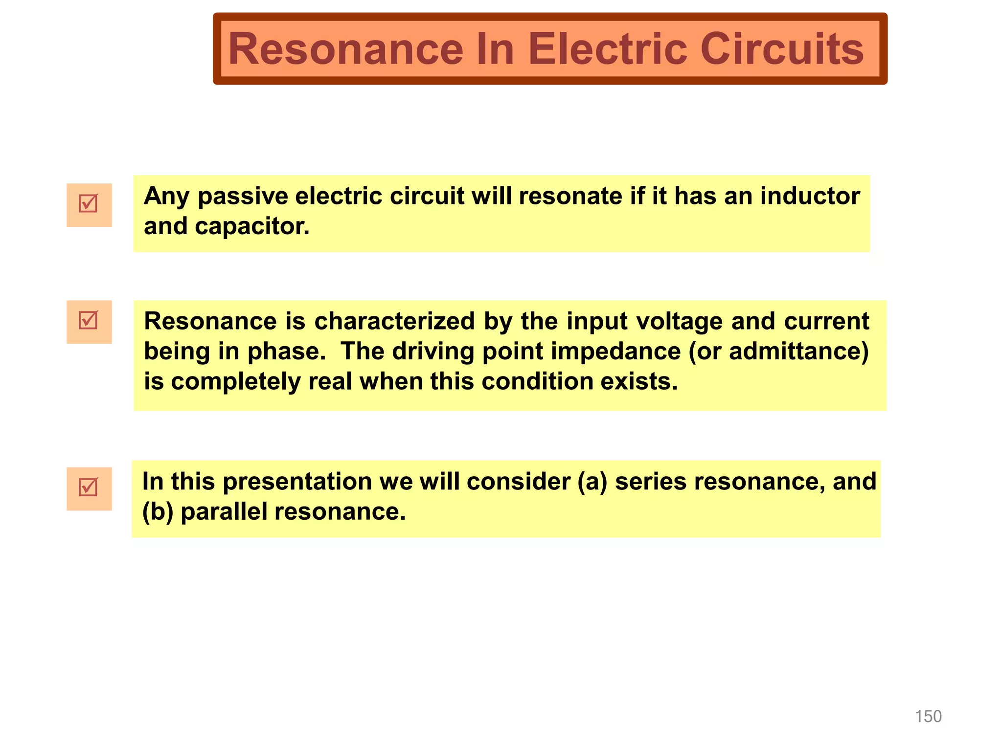 150
Resonance In Electric Circuits
 Any passive electric circuit will resonate if it has an inductor
and capacitor.
 Resonance is characterized by the input voltage and current
being in phase. The driving point impedance (or admittance)
is completely real when this condition exists.
 In this presentation we will consider (a) series resonance, and
(b) parallel resonance.
 