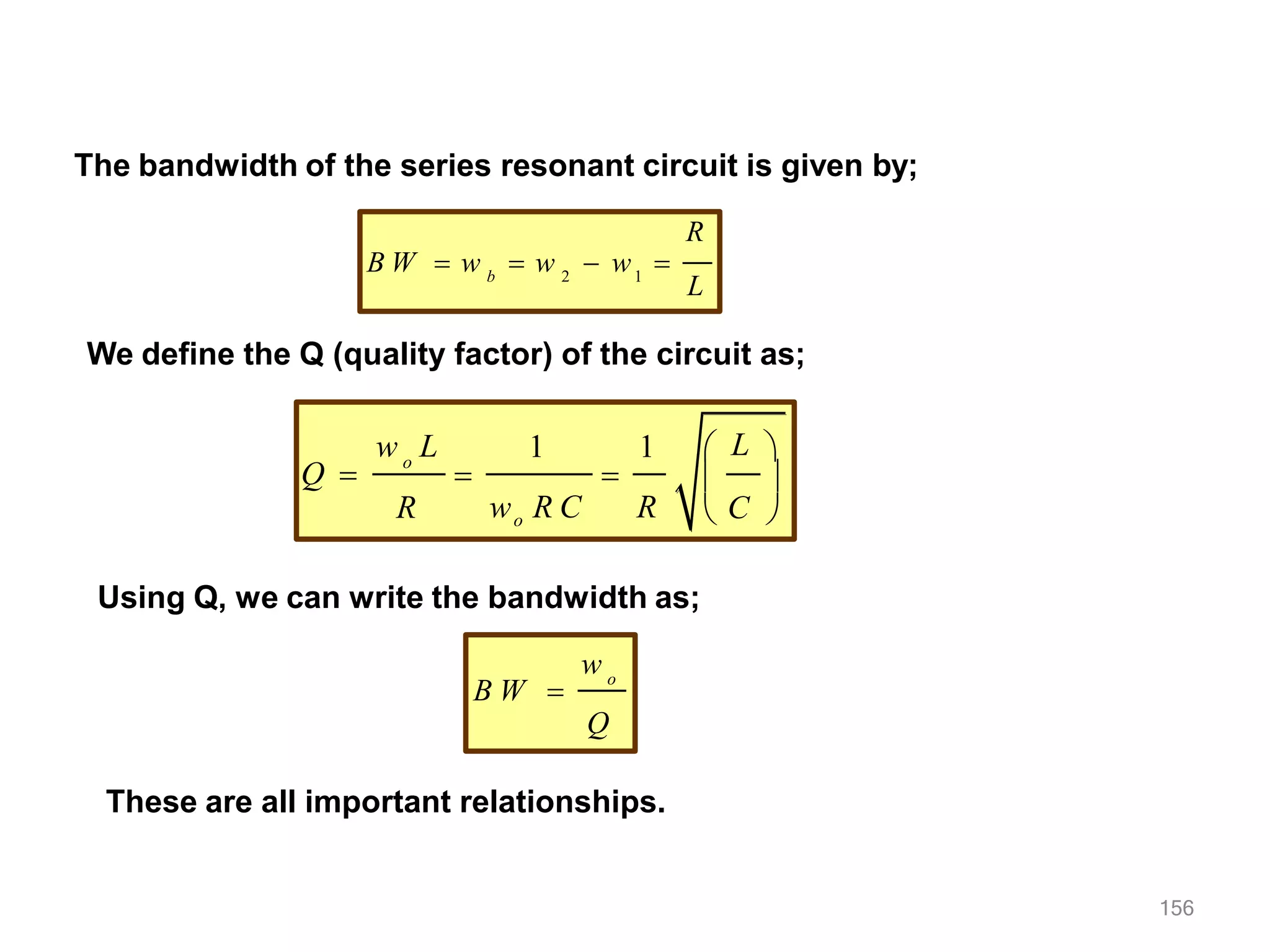 The bandwidth of the series resonant circuit is given by;
2 1
b
R
L
B W  w  w  w 
We define the Q (quality factor) of the circuit as;
o
w L
R
1 1
wo R C R
Q   
 L 
 
 C 
Using Q, we can write the bandwidth as;
o
w
B W 
Q
These are all important relationships.
156
 