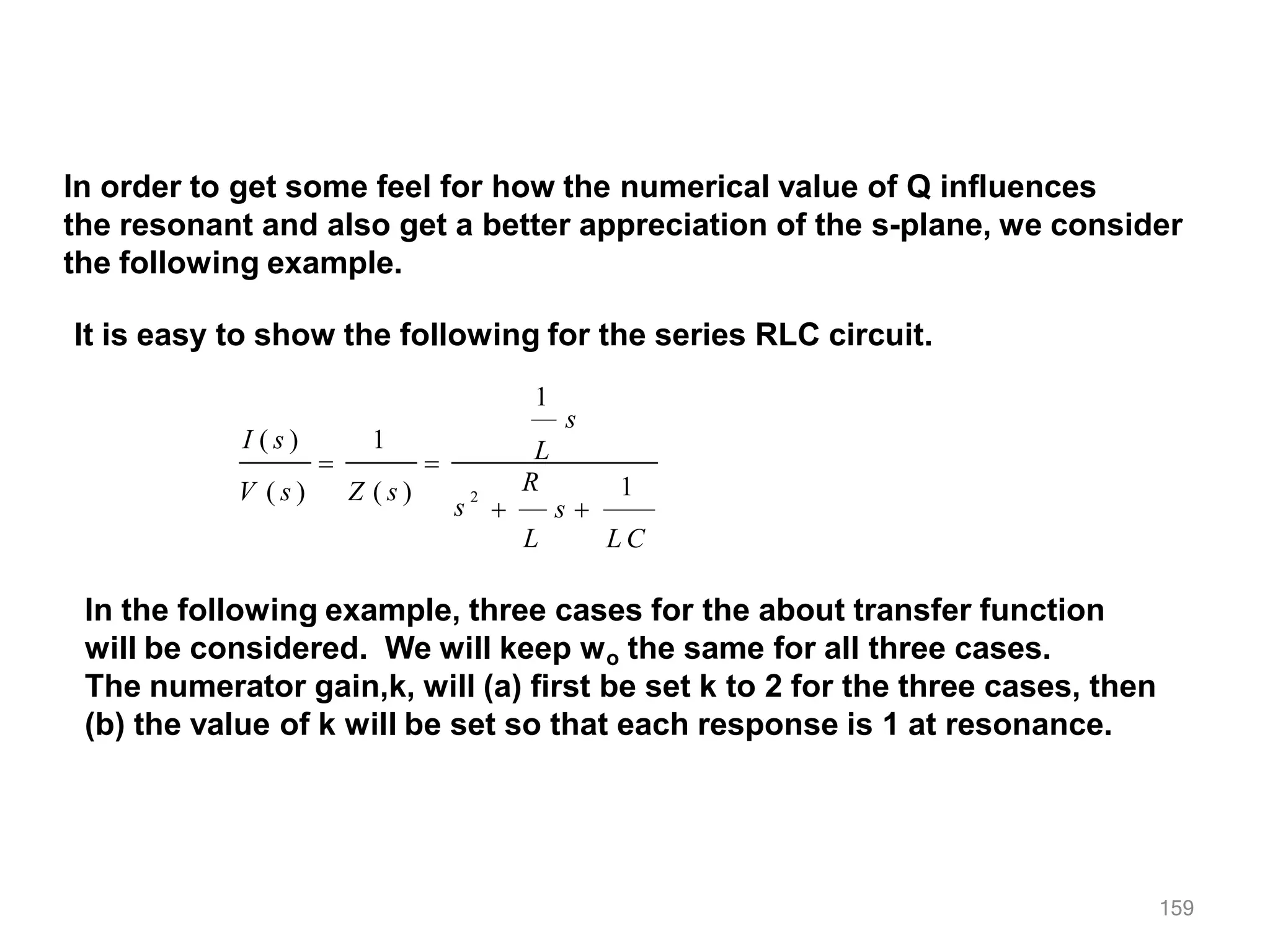 In order to get some feel for how the numerical value of Q influences
the resonant and also get a better appreciation of the s-plane, we consider
the following example.
It is easy to show the following for the series RLC circuit.
1
159
s
2
I ( s ) 1
1
V ( s ) Z ( s )
s
L
R
 s 
L L C
 
In the following example, three cases for the about transfer function
will be considered. We will keep wo the same for all three cases.
The numerator gain,k, will (a) first be set k to 2 for the three cases, then
(b) the value of k will be set so that each response is 1 at resonance.
 