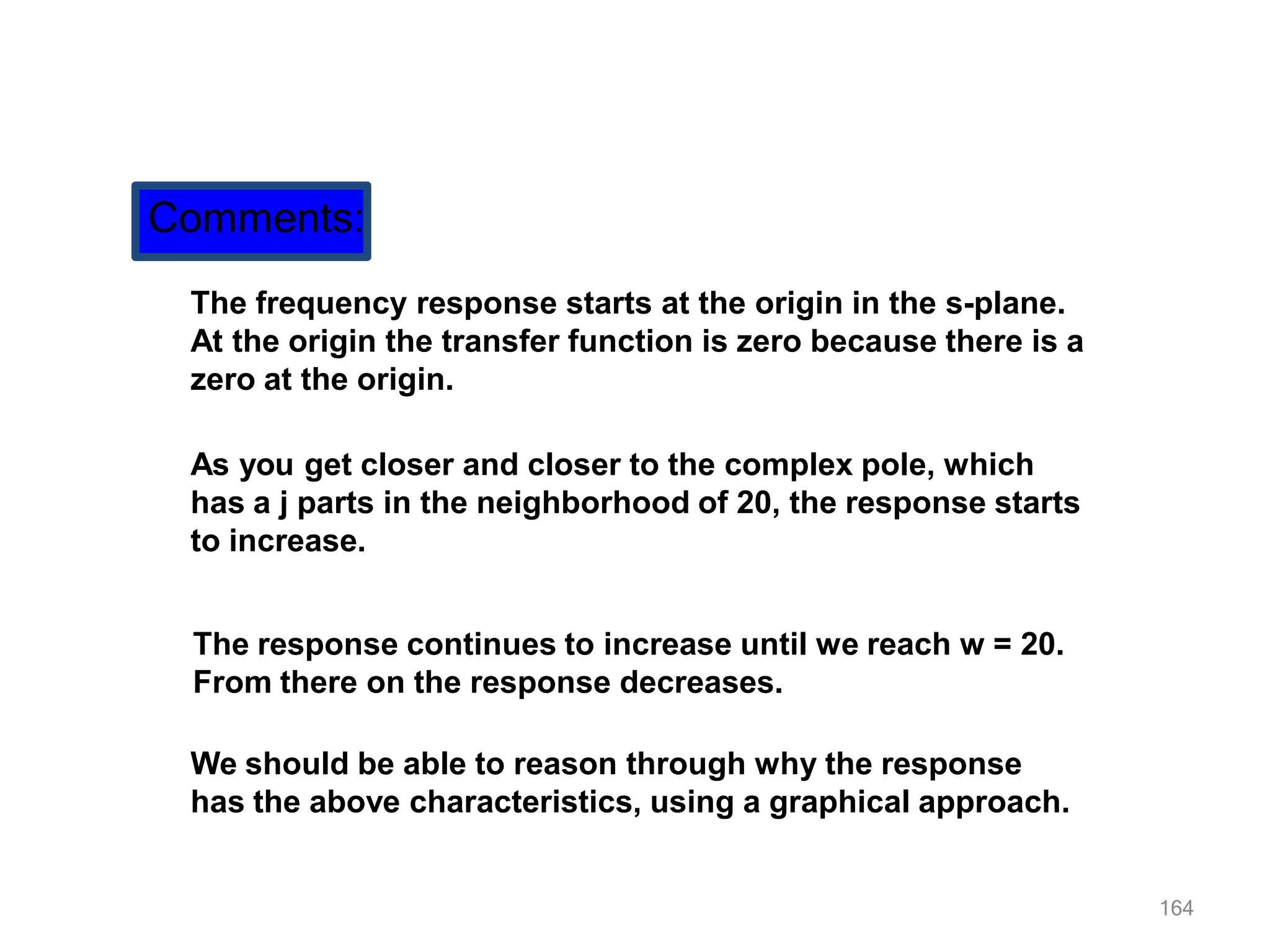 164
Comments:
The frequency response starts at the origin in the s-plane.
At the origin the transfer function is zero because there is a
zero at the origin.
As you get closer and closer to the complex pole, which
has a j parts in the neighborhood of 20, the response starts
to increase.
The response continues to increase until we reach w = 20.
From there on the response decreases.
We should be able to reason through why the response
has the above characteristics, using a graphical approach.
 