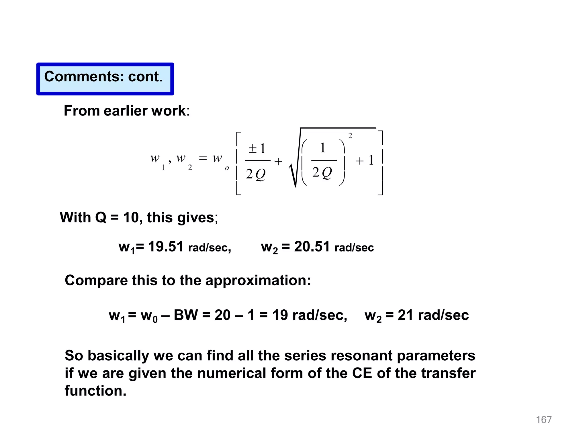 Comments: cont.
From earlier work:
2
 1 
167
w , w  w
1 2

 1

2Q

 

 1 


o

 2Q


With Q = 10, this gives;
w1= 19.51 rad/sec, w2 = 20.51 rad/sec
Compare this to the approximation:
w1 = w0 – BW = 20 – 1 = 19 rad/sec, w2 = 21 rad/sec
So basically we can find all the series resonant parameters
if we are given the numerical form of the CE of the transfer
function.
 