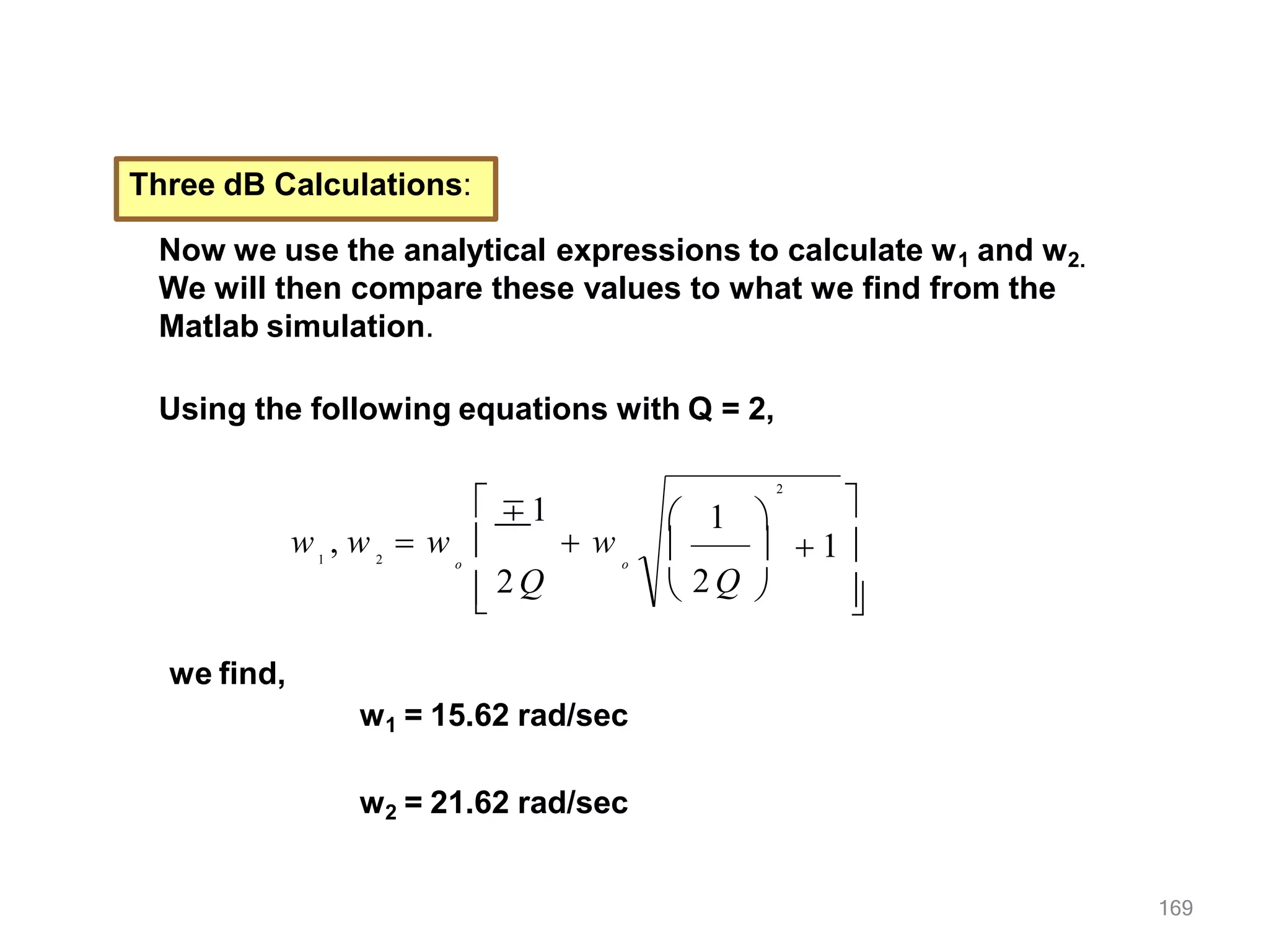 Three dB Calculations:
Now we use the analytical expressions to calculate w1 and w2.
We will then compare these values to what we find from the
Matlab simulation.
Using the following equations with Q = 2,

   1 

169
  1
2

 2 Q 
o
o
∓1
w , w  w   w
1 2


2 Q
we find,
w1 = 15.62 rad/sec
w2 = 21.62 rad/sec
 