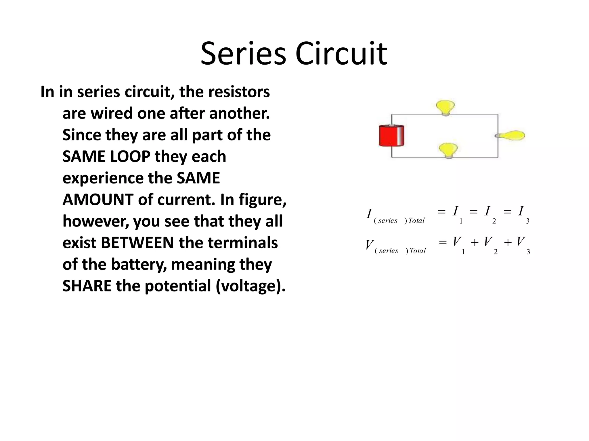 Series Circuit
In in series circuit, the resistors
are wired one after another.
Since they are all part of the
SAME LOOP they each
experience the SAME
AMOUNT of current. In figure,
however, you see that they all
exist BETWEEN the terminals
of the battery, meaning they
SHARE the potential (voltage).
 I  I  I
1 2 3
 V  V  V
1 2 3
)Total
V( series
)Total
( series
I
 