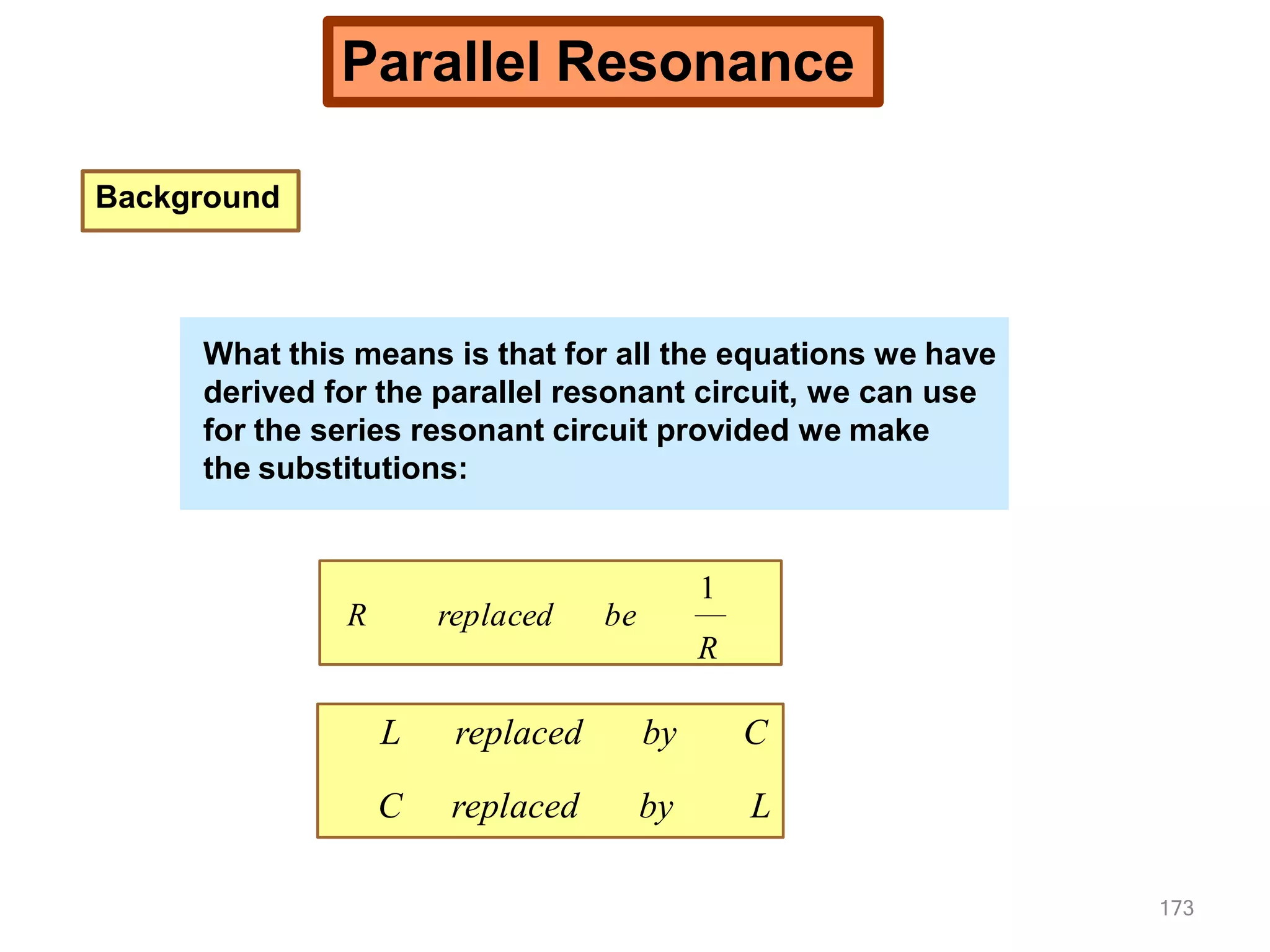 Parallel Resonance
Background
What this means is that for all the equations we have
derived for the parallel resonant circuit, we can use
for the series resonant circuit provided we make
the substitutions:
replaced be
R
1
R
L replaced by C
C replaced by L
What this means is that for all the equations we have
derived for the parallel resonant circuit, we can use
for the series resonant circuit provided we make
the substitutions:
173
What this means is that for all the equations we have
derived for the parallel resonant circuit, we can use
for the series resonant circuit provided we make
the substitutions:
 