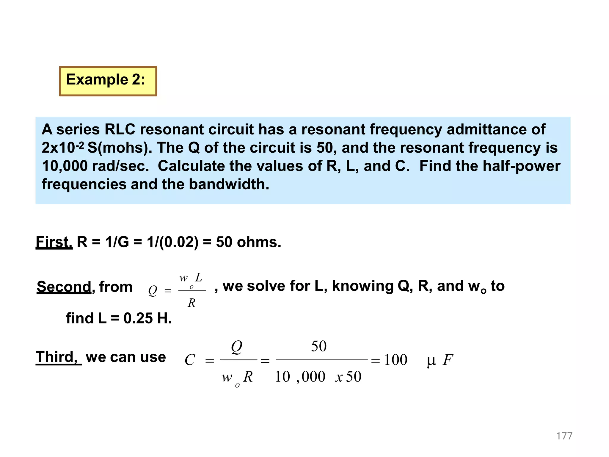 Example 2:
A parallel RLC resonant circuit has a resonant frequency admittance of
2x10-2 S(mohs). The Q of the circuit is 50, and the resonant frequency is
10,000 rad/sec. Calculate the values of R, L, and C. Find the half-power
frequencies and the bandwidth.
First, R = 1/G = 1/(0.02) = 50 ohms.
Second, from
w L
Q  O
R
find L = 0.25 H.
, we solve for L, knowing Q, R, and wo to
Third, we can use  100  F
177
Q
C 
O
w R 10 ,000 x 50
50

A parallel RLC resonant circuit has a resonant frequency admittance of
2x10-2 S(mohs). The Q of the circuit is 50, and the resonant frequency is
10,000 rad/sec. Calculate the values of R, L, and C. Find the half-power
frequencies and the bandwidth.
A series RLC resonant circuit has a resonant frequency admittance of
2x10-2 S(mohs). The Q of the circuit is 50, and the resonant frequency is
10,000 rad/sec. Calculate the values of R, L, and C. Find the half-power
frequencies and the bandwidth.
 