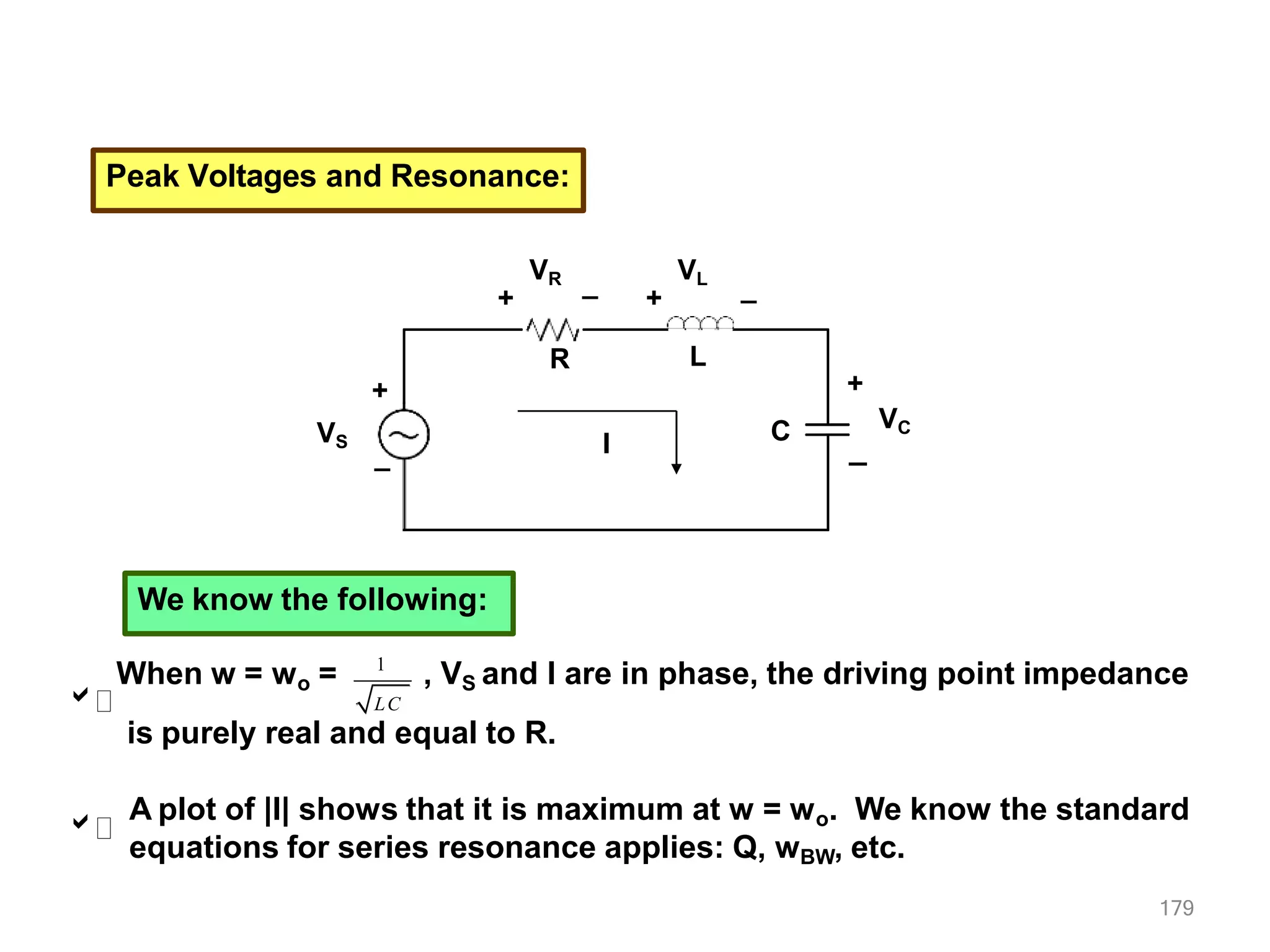 Peak Voltages and Resonance:
VS
R L
C
+
_ I
VR
+
VL
+
+
VC
_
_ _
We know the following:

1
179
LC
When w = wo = , VS and I are in phase, the driving point impedance
is purely real and equal to R.

A plot of |I| shows that it is maximum at w = wo. We know the standard
equations for series resonance applies: Q, wBW, etc.
 
