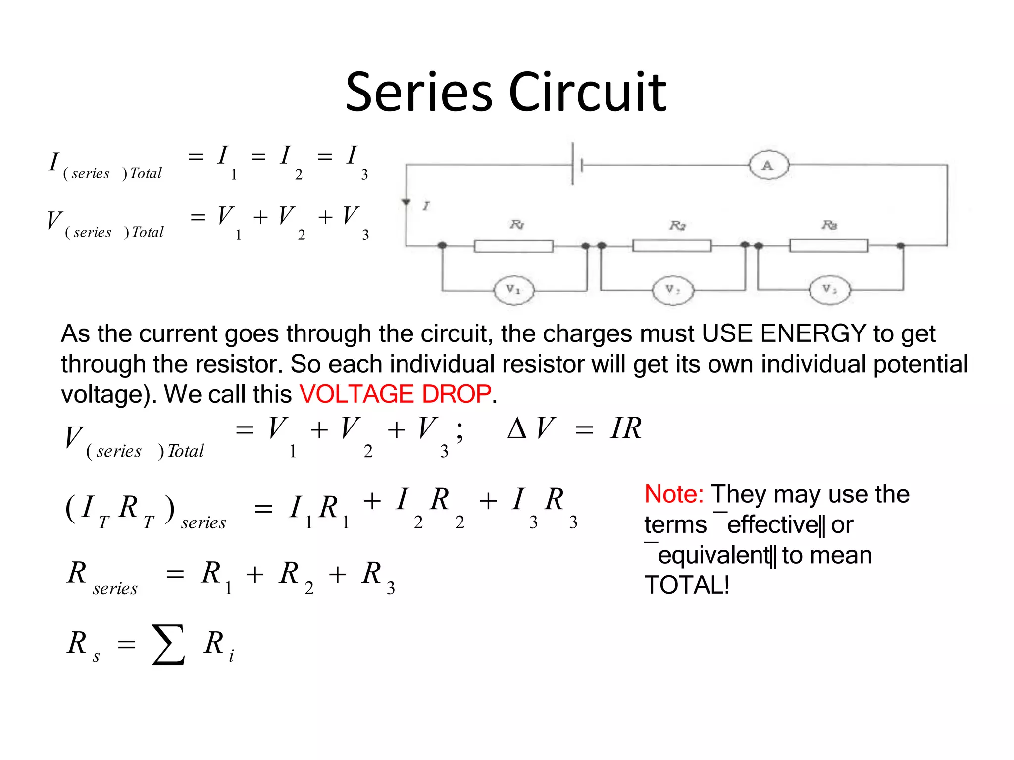 Series Circuit
 I  I  I
1 2 3
 V  V  V
1 2 3
I ( series )Total
V ( series )Total
R s   Ri
 R  R
 I R  I R
2 2 3 3
 V  V  V ;  V  IR
1 2 3
T T series
series 1
V( series )Total
3
2
1 1
)  I R
( I R
R  R
As the current goes through the circuit, the charges must USE ENERGY to get
through the resistor. So each individual resistor will get its own individual potential
voltage). We call this VOLTAGE DROP.
Note: They may use the
terms ―effective‖ or
―equivalent‖ to mean
TOTAL!
 