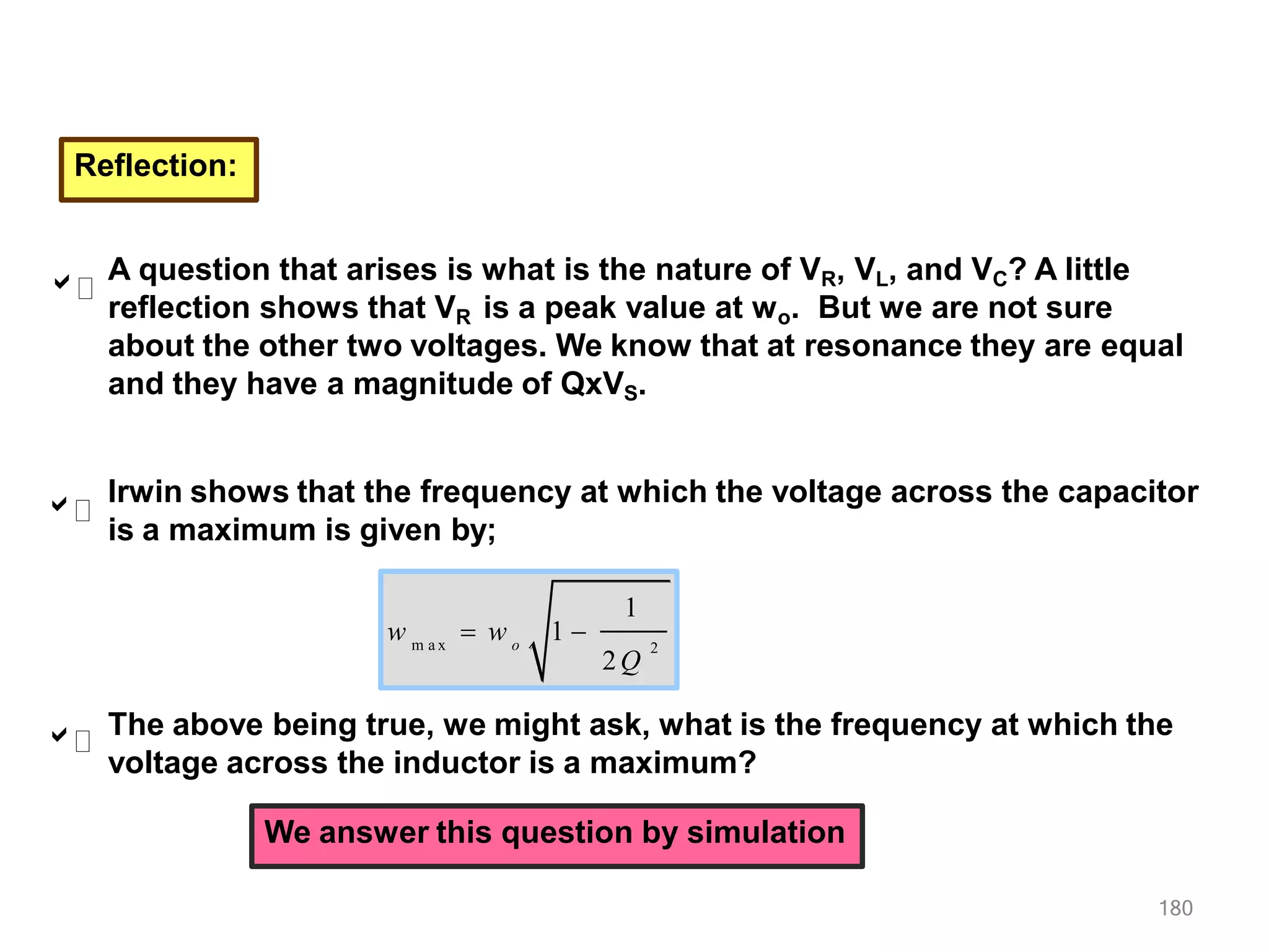 Reflection:
A question that arises is what is the nature of VR, VL, and VC? A little
reflection shows that VR is a peak value at wo. But we are not sure
about the other two voltages. We know that at resonance they are equal
and they have a magnitude of QxVS.



m a x 2
o
w
1
2Q
 w 1 
The above being true, we might ask, what is the frequency at which the
voltage across the inductor is a maximum?
180
We answer this question by simulation
Irwin shows that the frequency at which the voltage across the capacitor
is a maximum is given by;
 
