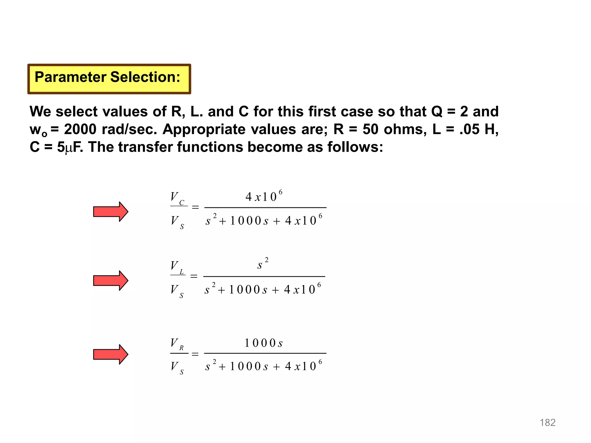Parameter Selection:
We select values of R, L. and C for this first case so that Q = 2 and
wo = 2000 rad/sec. Appropriate values are; R = 50 ohms, L = .05 H,
C = 5F. The transfer functions become as follows:
4 x1 0
6
s
2
 1 0 0 0 s  4 x1 0
6
S
VC

V
s
2
S
V s
2
 1 0 0 0 s  4 x1 0
6
V L

s
2
 1 0 0 0 s  4 x1 0
6
1 0 0 0 s
V R
S
V

182
 