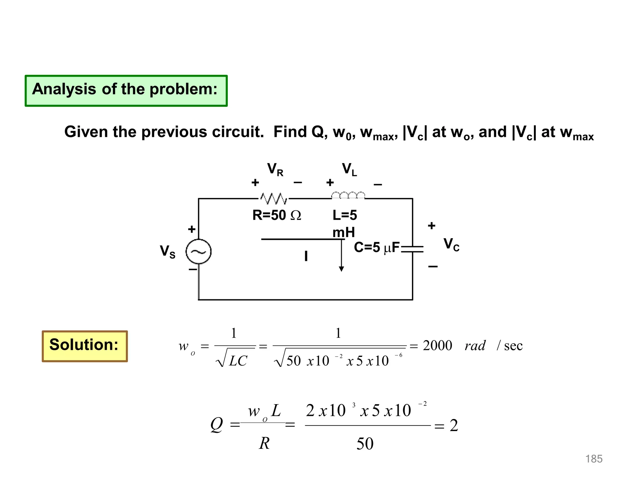 Analysis of the problem:
VS
R=50  L=5
mH
C=5 F
+
_ I
VR
+
VL
+
+
VC
_
_ _
Given the previous circuit. Find Q, w0, wmax, |Vc| at wo, and |Vc| at wmax
Solution:  2000 rad / sec
1
1
 6
50 x10
 2
x 5 x10
LC
O
w  
 2
185
50
w L 2 x10 3
x 5 x10
 2
Q  O

R
 
