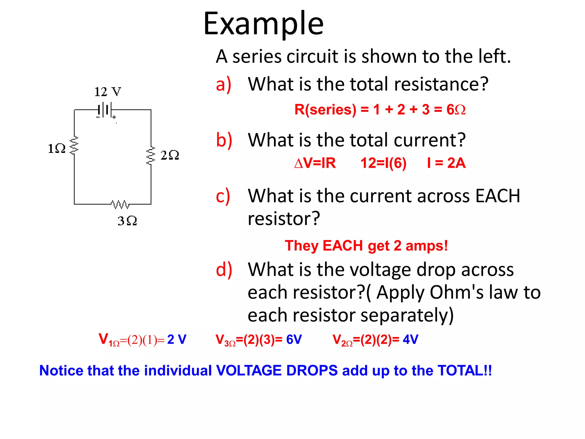 Example
A series circuit is shown to the left.
a) What is the total resistance?
R(series) = 1 + 2 + 3 = 6
b) What is the total current?
V=IR 12=I(6) I = 2A
c) What is the current across EACH
resistor?
They EACH get 2 amps!
d) What is the voltage drop across
each resistor?( Apply Ohm's law to
each resistor separately)
V1 2 V V3=(2)(3)= 6V V2=(2)(2)= 4V
Notice that the individual VOLTAGE DROPS add up to the TOTAL!!
 