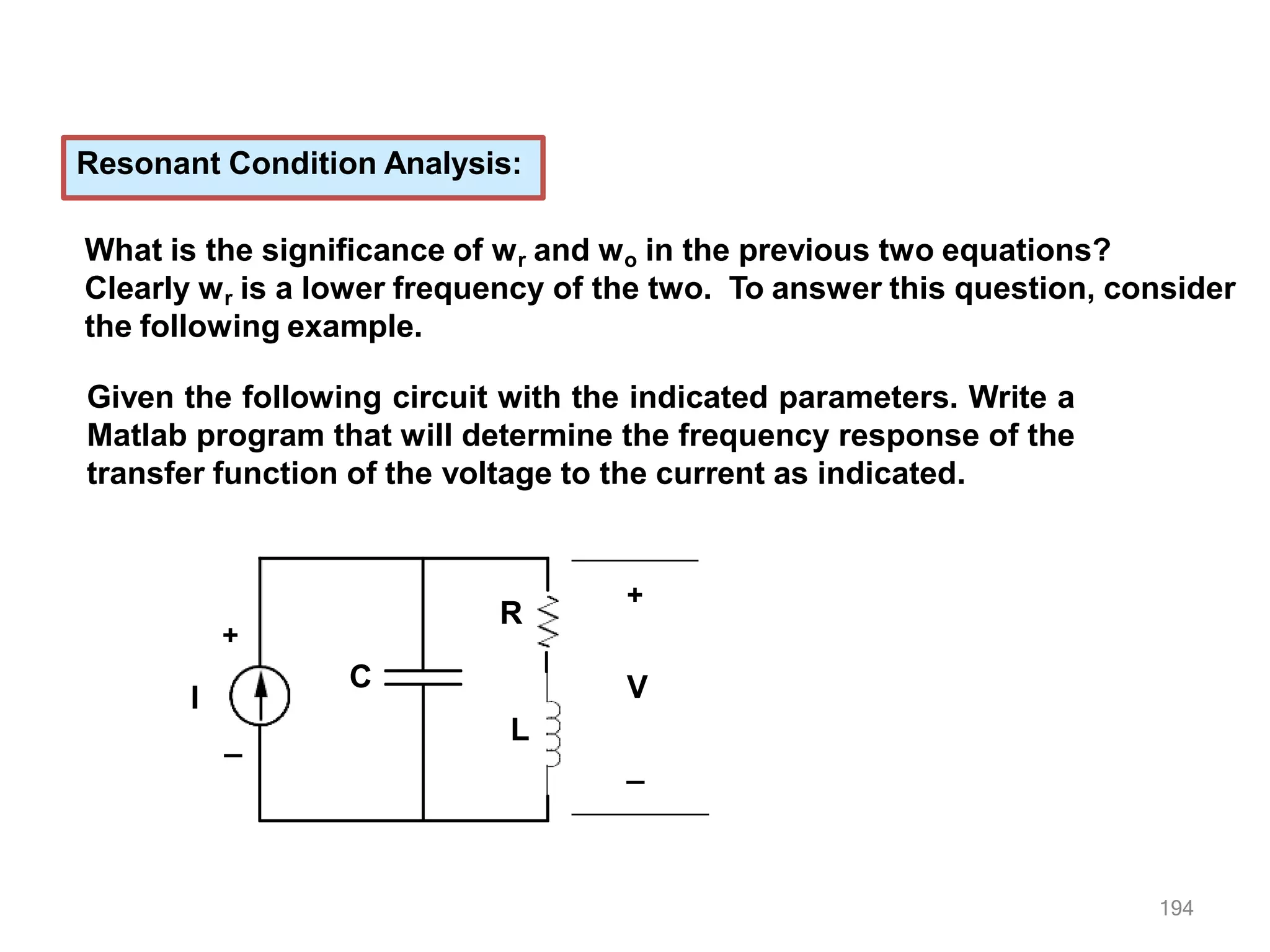 Resonant Condition Analysis:
What is the significance of wr and wo in the previous two equations?
Clearly wr is a lower frequency of the two. To answer this question, consider
the following example.
Given the following circuit with the indicated parameters. Write a
Matlab program that will determine the frequency response of the
transfer function of the voltage to the current as indicated.
I
+
_
+
194
_
V
C
R
L
 
