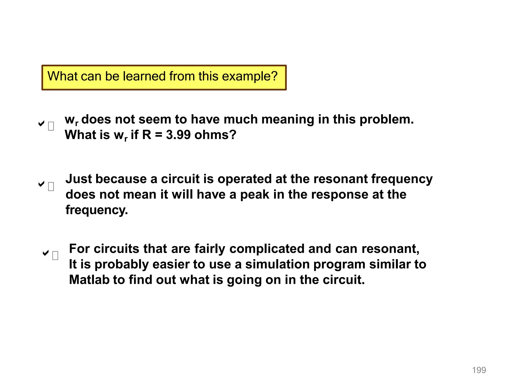 199
What can be learned from this example?



wr does not seem to have much meaning in this problem.
What is wr if R = 3.99 ohms?
Just because a circuit is operated at the resonant frequency
does not mean it will have a peak in the response at the
frequency.
For circuits that are fairly complicated and can resonant,
It is probably easier to use a simulation program similar to
Matlab to find out what is going on in the circuit.
 