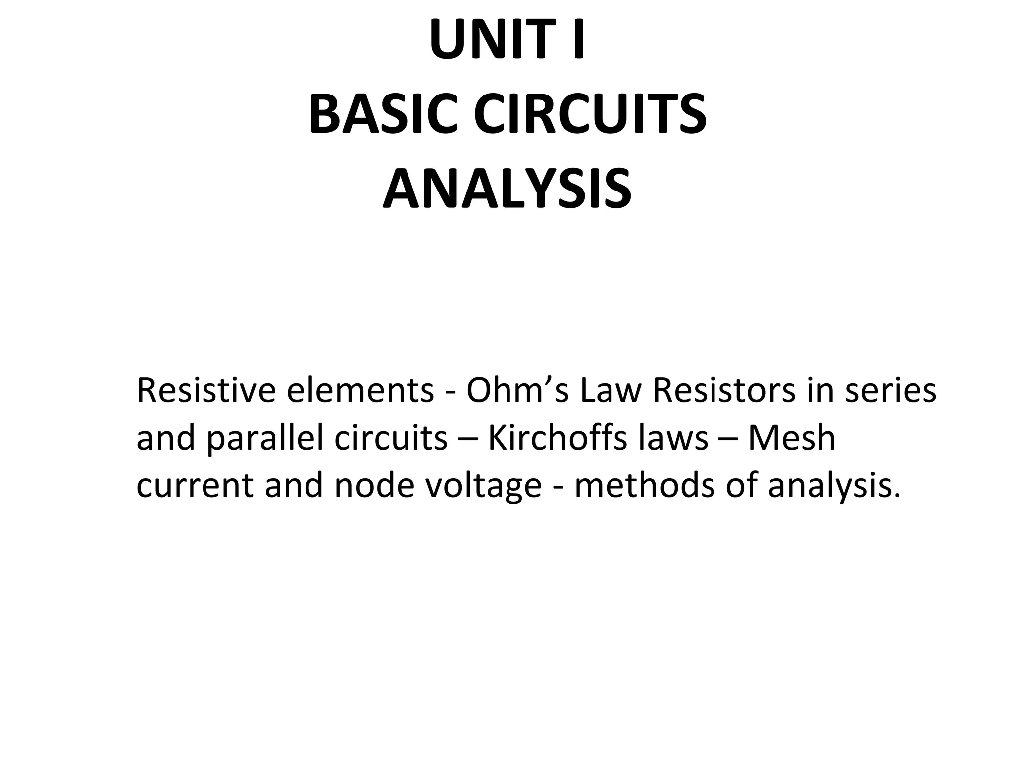 UNIT I
BASIC CIRCUITS
ANALYSIS
Resistive elements - Ohm’s Law Resistors in series
and parallel circuits – Kirchoffs laws – Mesh
current and node voltage - methods of analysis.
 