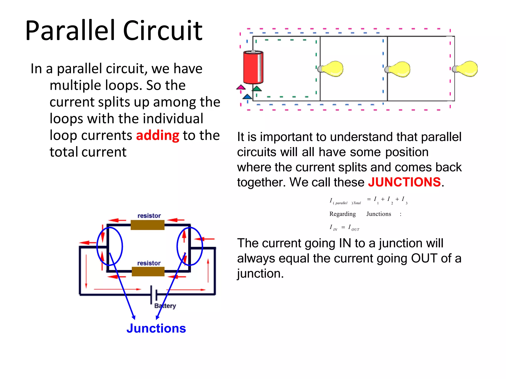 Parallel Circuit
In a parallel circuit, we have
multiple loops. So the
current splits up among the
loops with the individual
loop currents adding to the
total current
Regarding Junctions :
I IN  I OUT
The current going IN to a junction will
always equal the current going OUT of a
junction.
I ( parallel )Total
 I  I  I
1 2 3
It is important to understand that parallel
circuits will all have some position
where the current splits and comes back
together. We call these JUNCTIONS.
Junctions
 