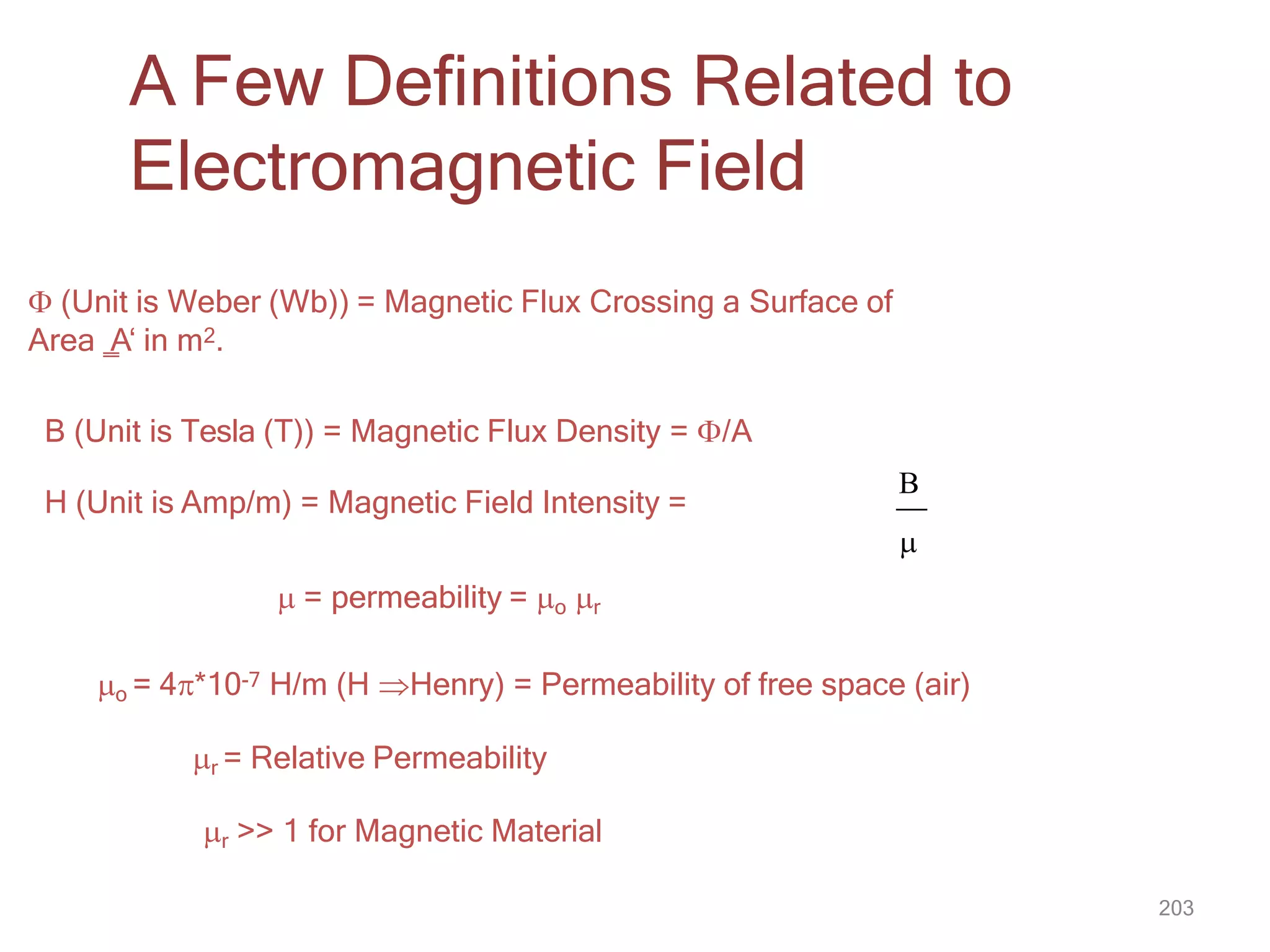 A Few Definitions Related to
Electromagnetic Field
 (Unit is Weber (Wb)) = Magnetic Flux Crossing a Surface of
Area ‗
A‘ in m2.
B (Unit is Tesla (T)) = Magnetic Flux Density = /A
H (Unit is Amp/m) = Magnetic Field Intensity =
B

203
 = permeability = o r
o = 4*10-7 H/m (H Henry) = Permeability of free space (air)
r = Relative Permeability
r >> 1 for Magnetic Material
 