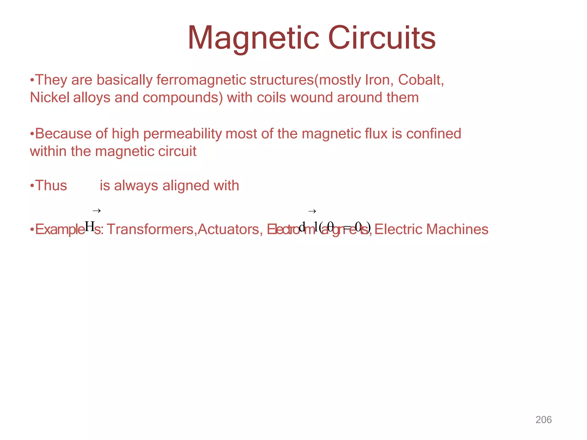 206
•They are basically ferromagnetic structures(mostly Iron, Cobalt,
Nickel alloys and compounds) with coils wound around them
•Because of high permeability most of the magnetic flux is confined
within the magnetic circuit
•Thus is always aligned with
 
•ExampleHs: Transformers,Actuators, Electrodml(agne0ts),Electric Machines
Magnetic Circuits
 