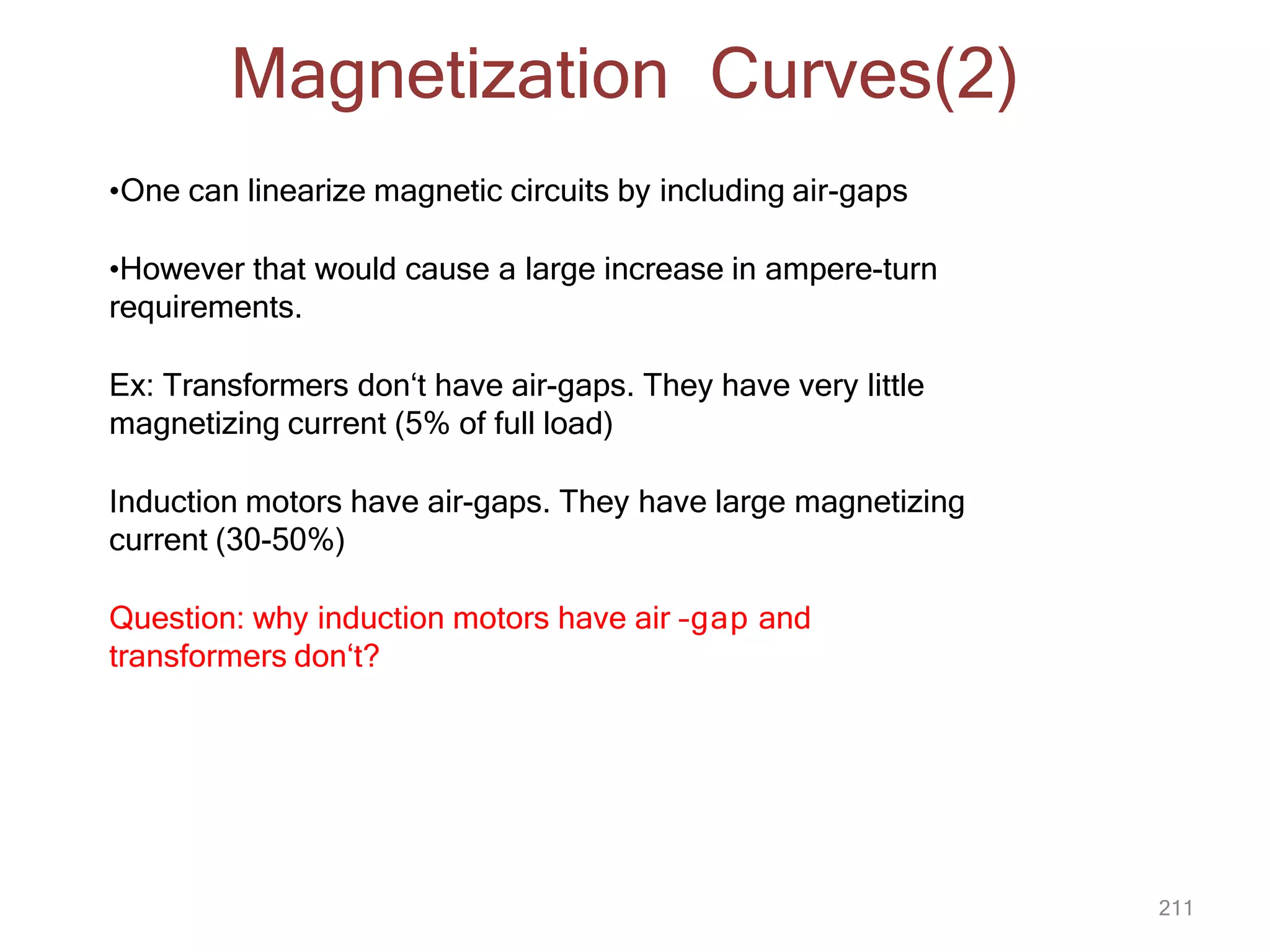 211
•One can linearize magnetic circuits by including air-gaps
•However that would cause a large increase in ampere-turn
requirements.
Ex: Transformers don‘t have air-gaps. They have very little
magnetizing current (5% of full load)
Induction motors have air-gaps. They have large magnetizing
current (30-50%)
Question: why induction motors have air –gap and
transformers don‘t?
Magnetization Curves(2)
 