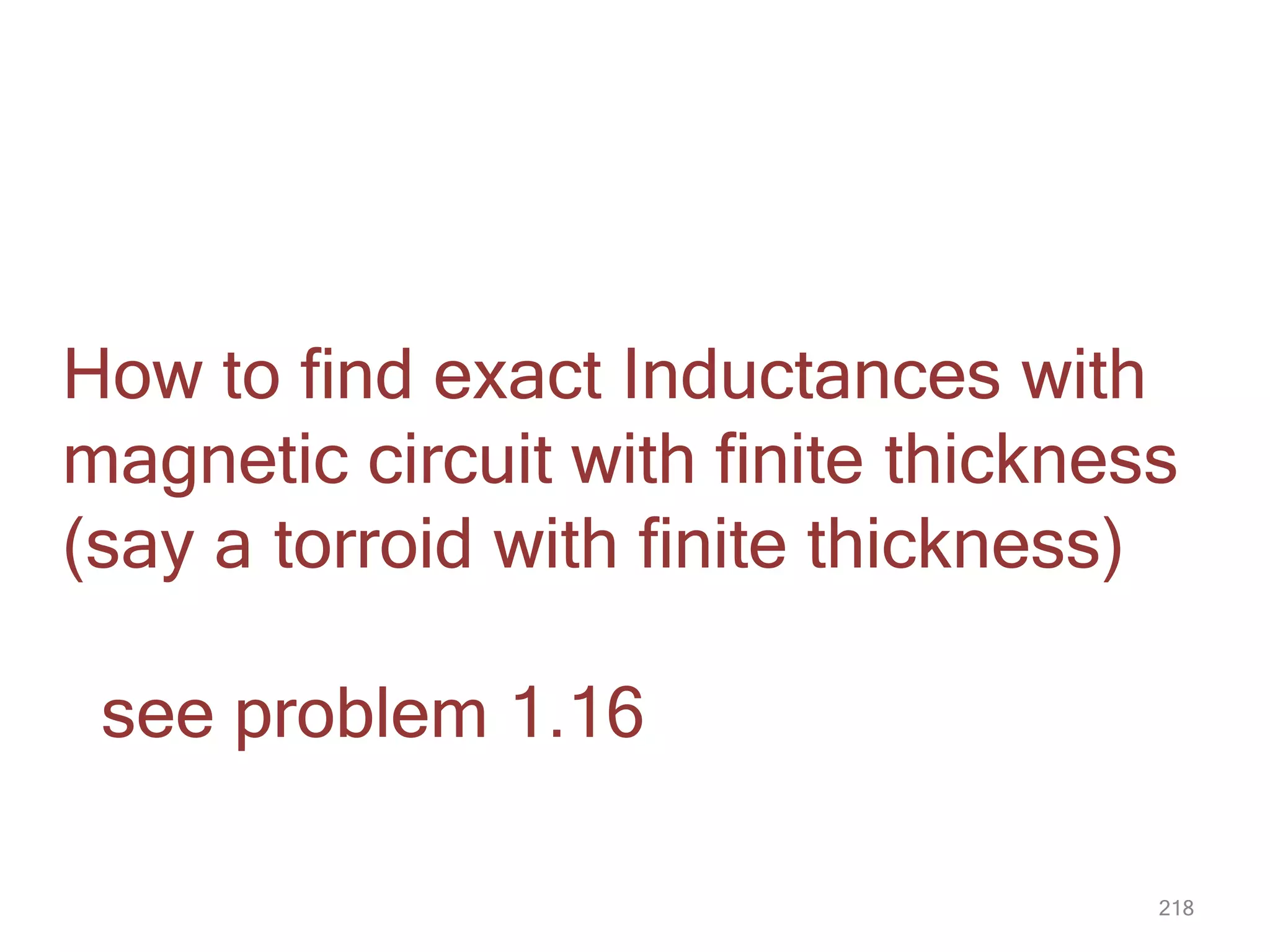 218
How to find exact Inductances with
magnetic circuit with finite thickness
(say a torroid with finite thickness)
see problem 1.16
 