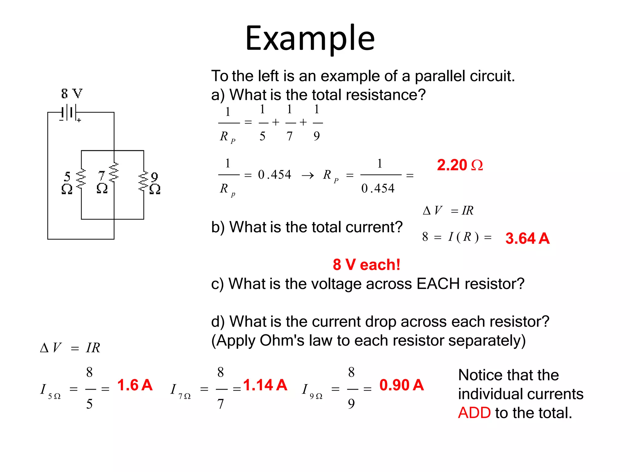 Example

1
1
P
 0 .454  R 
R p 0 .454
1 1 1
  
R P 5 7 9
1
 V  IR
8  I ( R ) 
8
  0.90 A
9
8
 1.14 A
7
8
  1.6 A
5
 V  IR
9 
7 
5 
I
I
I
To the left is an example of a parallel circuit.
a) What is the total resistance?
b) What is the total current?
8 V each!
c) What is the voltage across EACH resistor?
d) What is the current drop across each resistor?
(Apply Ohm's law to each resistor separately)
2.20 
3.64 A
Notice that the
individual currents
ADD to the total.
 