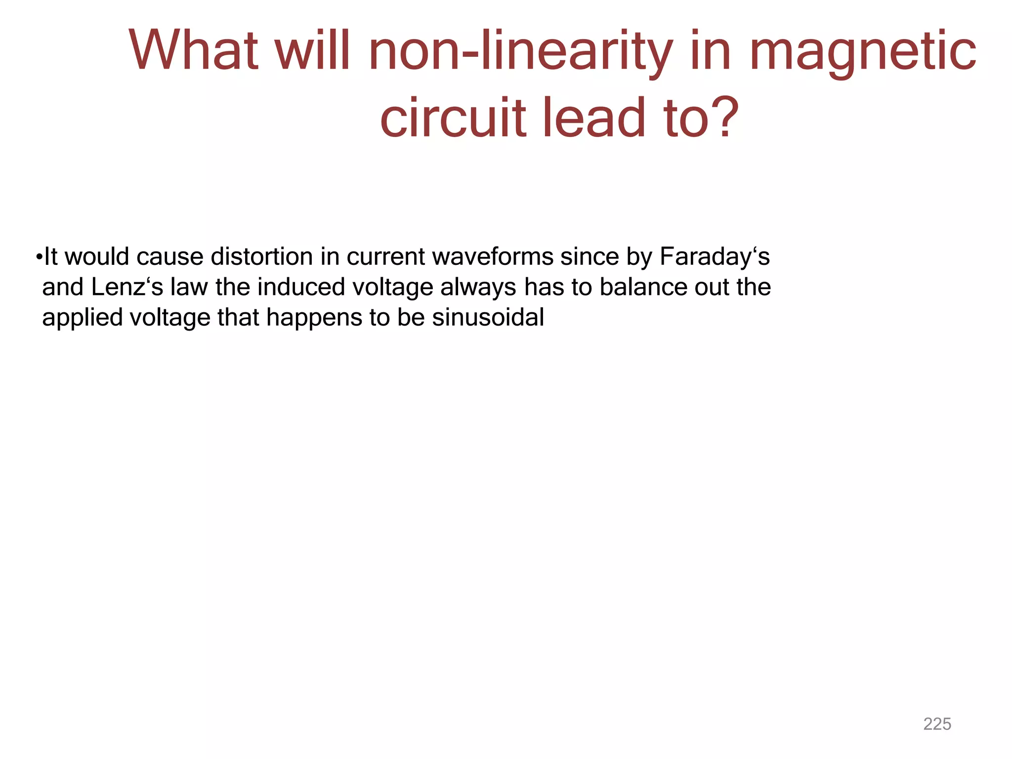 225
What will non-linearity in magnetic
circuit lead to?
•It would cause distortion in current waveforms since by Faraday‘s
and Lenz‘s law the induced voltage always has to balance out the
applied voltage that happens to be sinusoidal
 