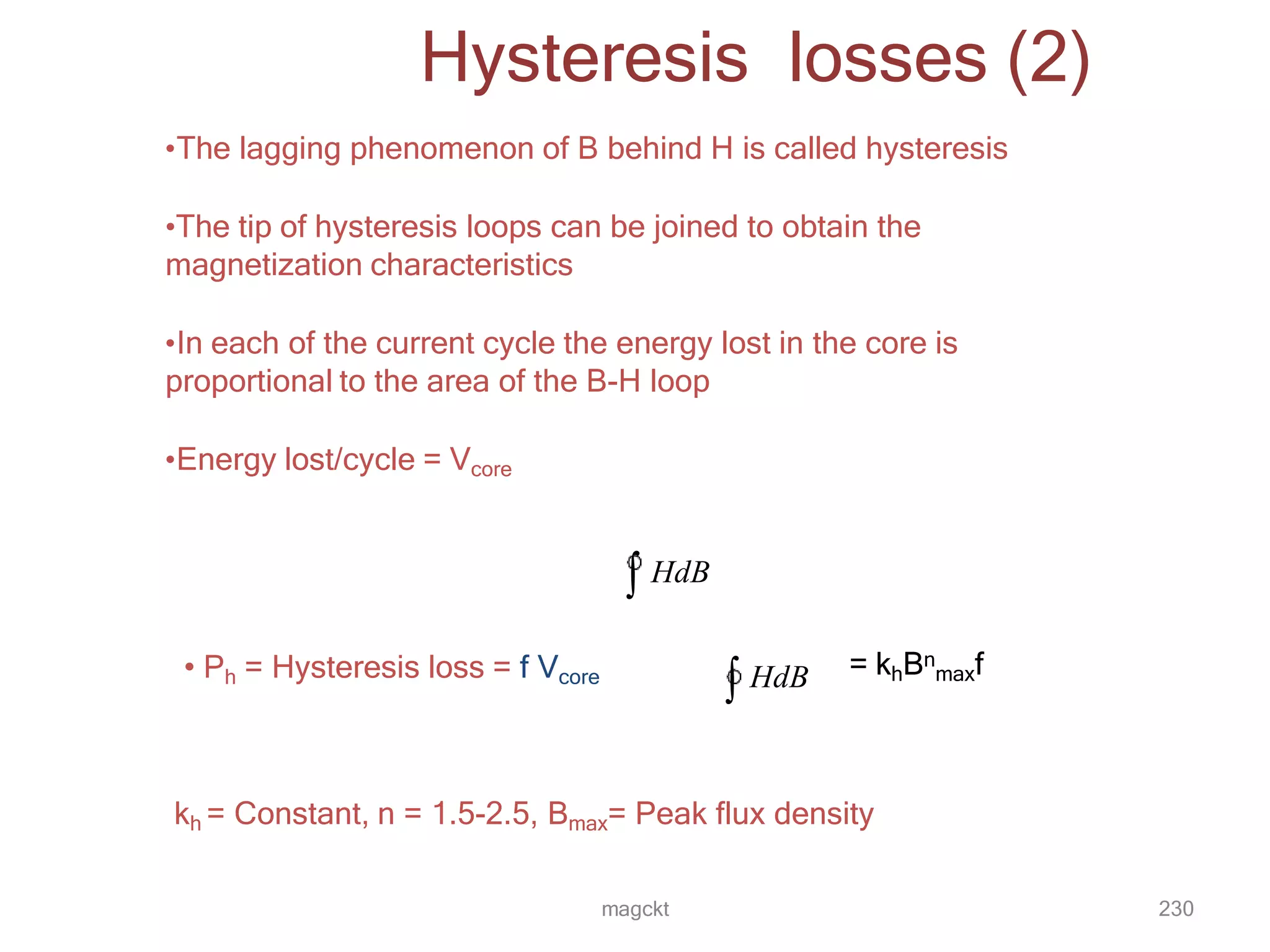 magckt 230
Hysteresis losses (2)
•The lagging phenomenon of B behind H is called hysteresis
•The tip of hysteresis loops can be joined to obtain the
magnetization characteristics
•In each of the current cycle the energy lost in the core is
proportional to the area of the B-H loop
•Energy lost/cycle = Vcore
 HdB
• Ph = Hysteresis loss = f Vcore
 HdB = khBn
maxf
kh = Constant, n = 1.5-2.5, Bmax= Peak flux density
 