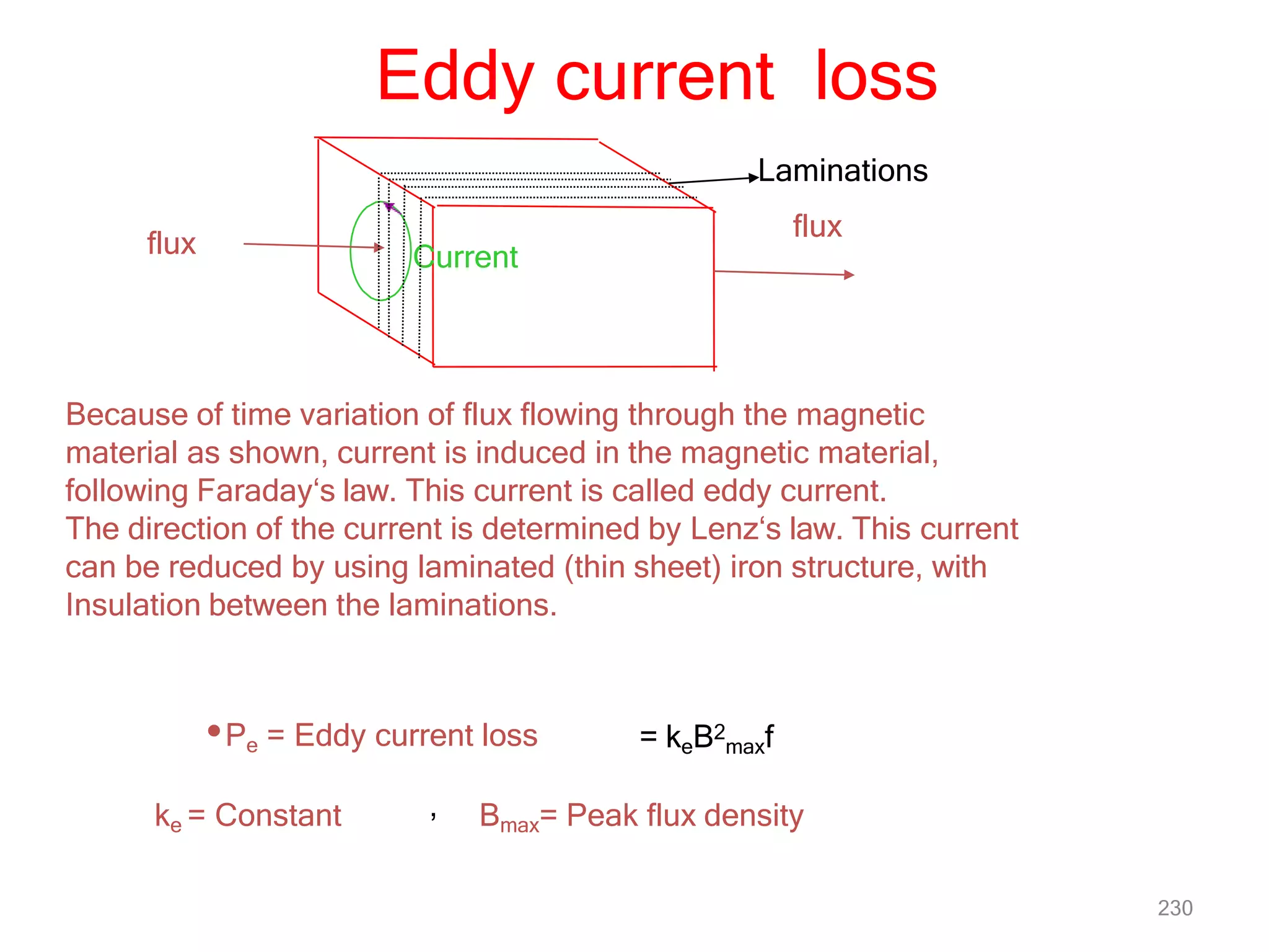 Eddy current loss
flux Current
Laminations
flux
Because of time variation of flux flowing through the magnetic
material as shown, current is induced in the magnetic material,
following Faraday‘s law. This current is called eddy current.
The direction of the current is determined by Lenz‘s law. This current
can be reduced by using laminated (thin sheet) iron structure, with
Insulation between the laminations.
•Pe = Eddy current loss = keB2
maxf
230
ke = Constant Bmax= Peak flux density
,
 