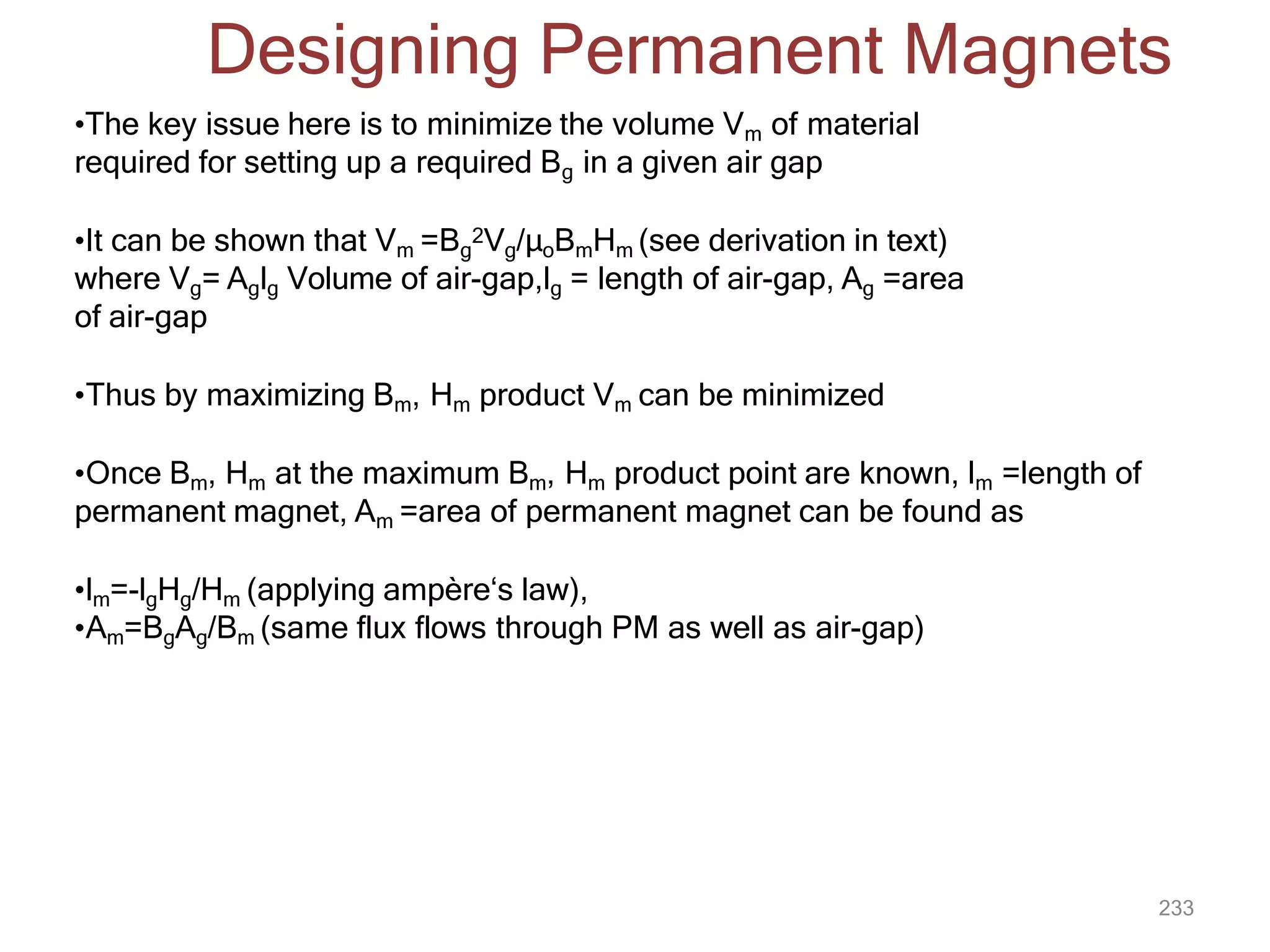 233
Designing Permanent Magnets
•The key issue here is to minimize the volume Vm of material
required for setting up a required Bg in a given air gap
•It can be shown that Vm =Bg
2Vg/μoBmHm (see derivation in text)
where Vg= Aglg Volume of air-gap,lg = length of air-gap, Ag =area
of air-gap
•Thus by maximizing Bm, Hm product Vm can be minimized
•Once Bm, Hm at the maximum Bm, Hm product point are known, lm =length of
permanent magnet, Am =area of permanent magnet can be found as
•lm=-lgHg/Hm (applying ampère‘s law),
•Am=BgAg/Bm (same flux flows through PM as well as air-gap)
 