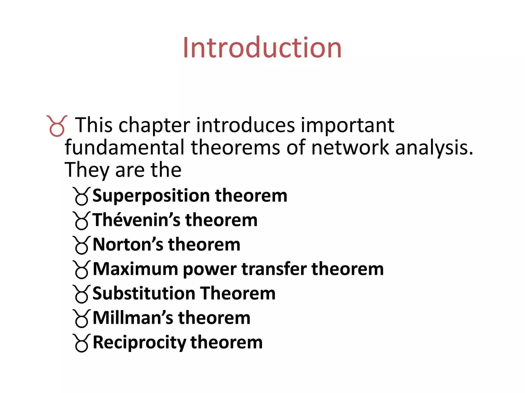 Introduction
 This chapter introduces important
fundamental theorems of network analysis.
They are the
Superposition theorem
Thévenin’s theorem
Norton’s theorem
Maximum power transfer theorem
Substitution Theorem
Millman’s theorem
Reciprocity theorem
 