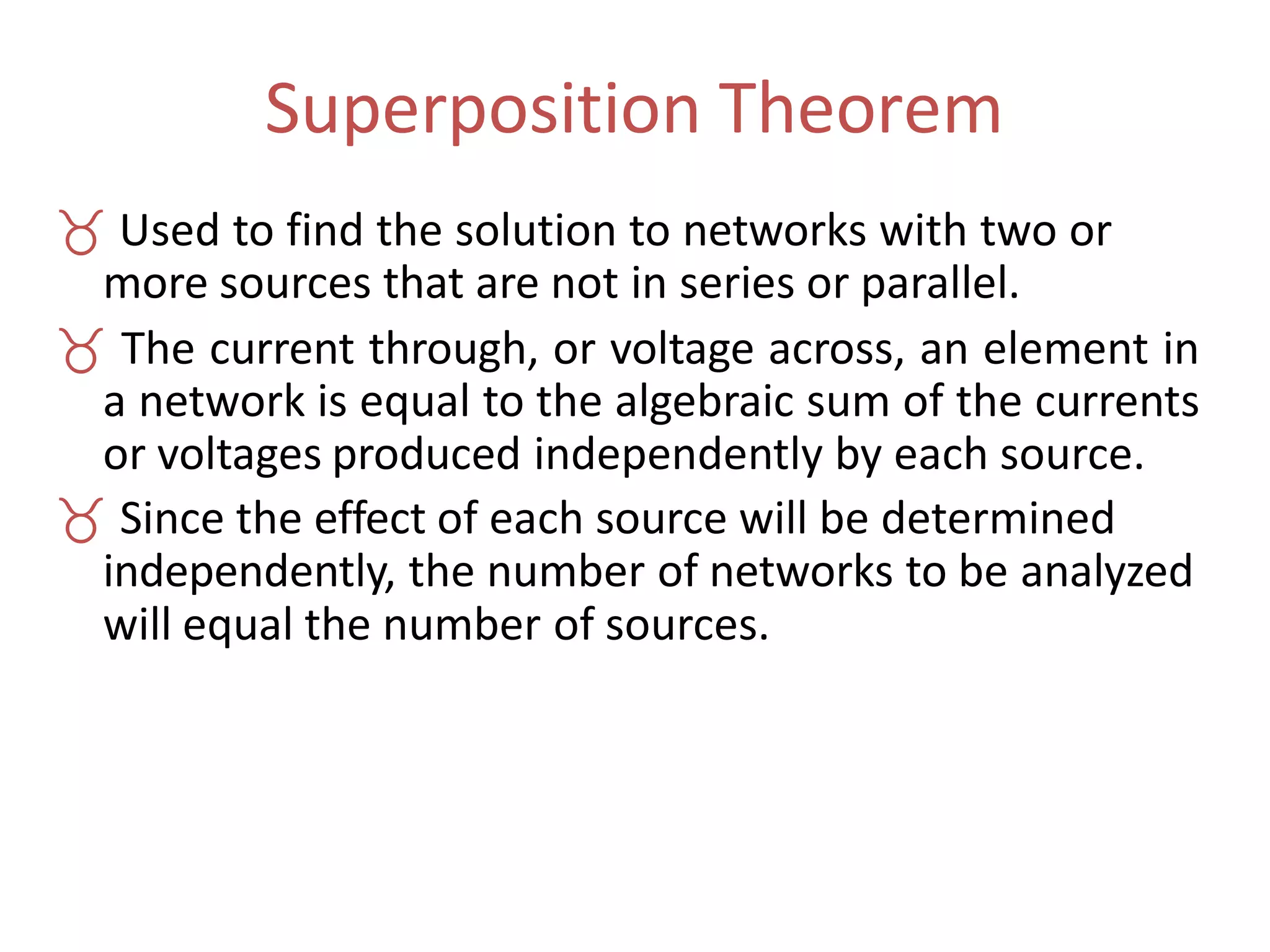 Superposition Theorem
 Used to find the solution to networks with two or
more sources that are not in series or parallel.
 The current through, or voltage across, an element in
a network is equal to the algebraic sum of the currents
or voltages produced independently by each source.
 Since the effect of each source will be determined
independently, the number of networks to be analyzed
will equal the number of sources.
 