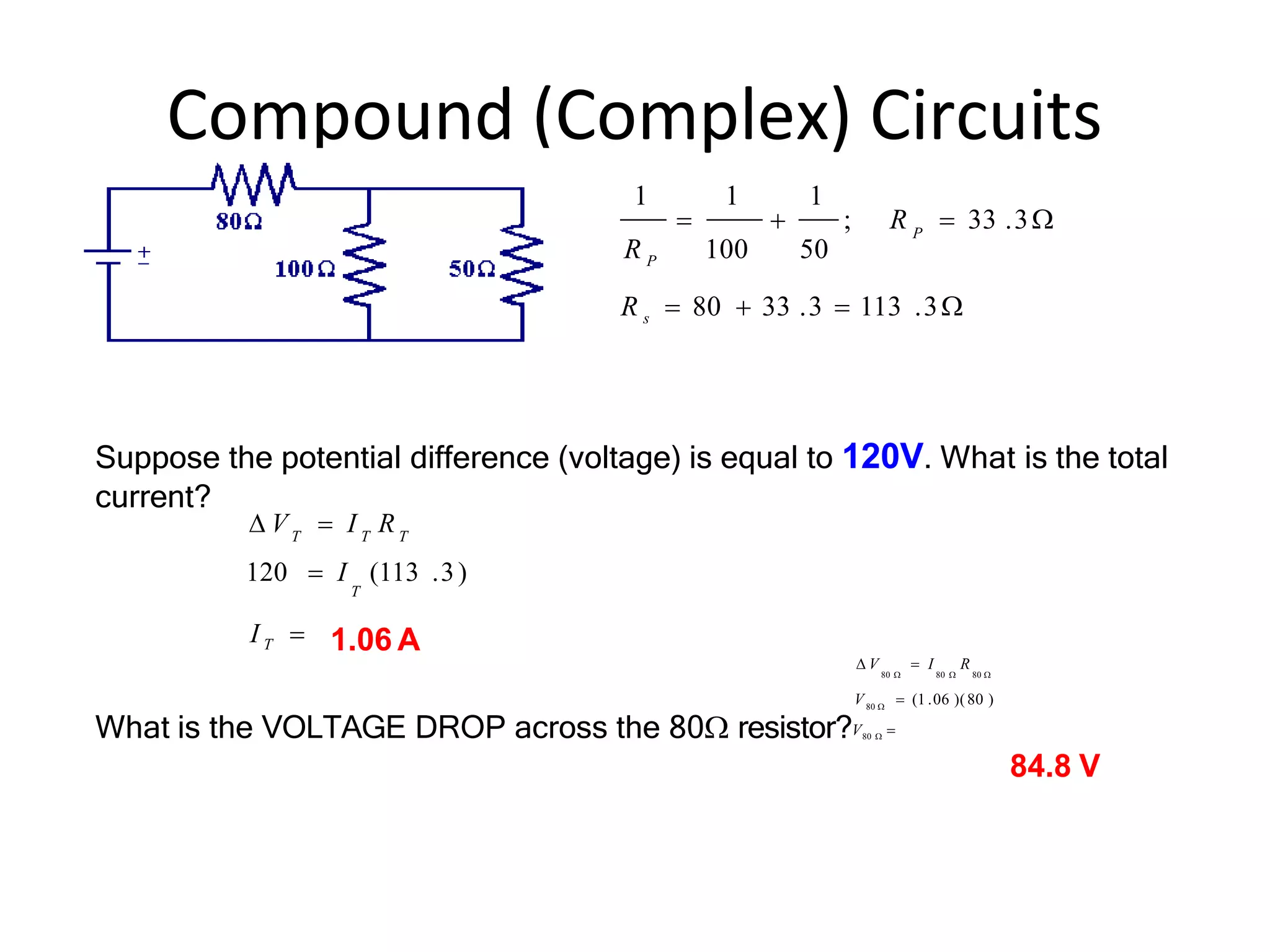 Compound (Complex) Circuits
R s  80  33 .3  113 .3
1 1 1
P
  ; R  33 .3
R P 100 50
I T 
120  I (113 .3)
T
T T T
 V  I R
 V  I R
80  80  80 
80 
V  (1 .06 )(80 )
What is the VOLTAGE DROP across the 80 resistor?V80  
84.8 V
Suppose the potential difference (voltage) is equal to 120V. What is the total
current?
1.06 A
 