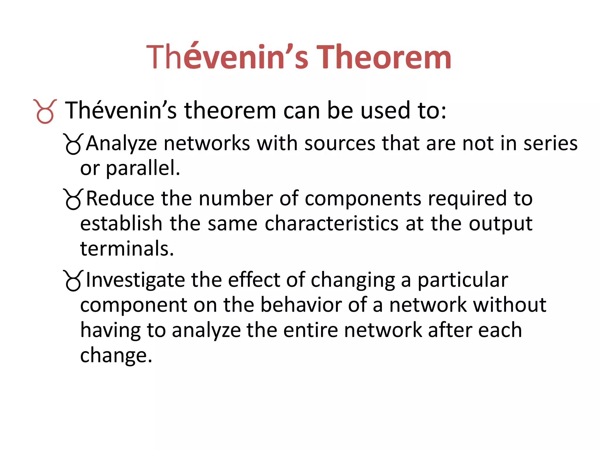Thévenin’s Theorem
 Thévenin’s theorem can be used to:
Analyze networks with sources that are not in series
or parallel.
Reduce the number of components required to
establish the same characteristics at the output
terminals.
Investigate the effect of changing a particular
component on the behavior of a network without
having to analyze the entire network after each
change.
 