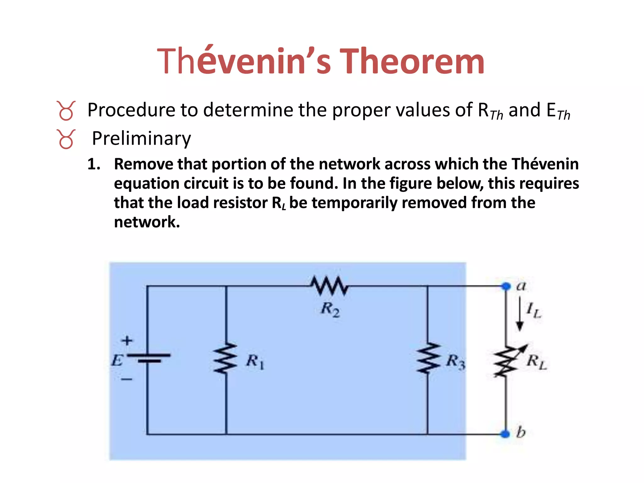 Thévenin’s Theorem
 Procedure to determine the proper values of RTh and ETh
 Preliminary
1. Remove that portion of the network across which the Thévenin
equation circuit is to be found. In the figure below, this requires
that the load resistor RL be temporarily removed from the
network.
 