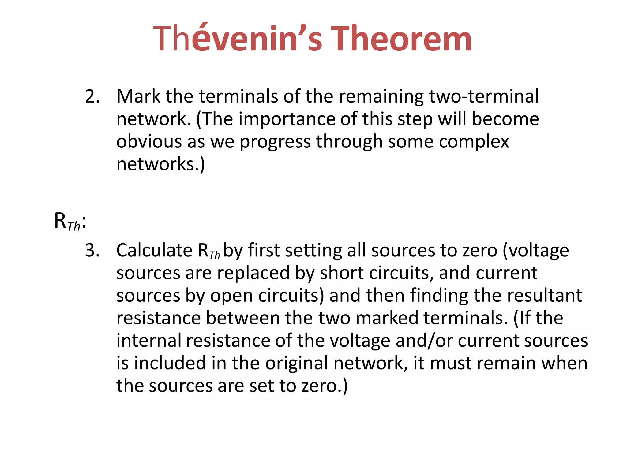 Thévenin’s Theorem
2. Mark the terminals of the remaining two-terminal
network. (The importance of this step will become
obvious as we progress through some complex
networks.)
RTh:
3. Calculate RTh by first setting all sources to zero (voltage
sources are replaced by short circuits, and current
sources by open circuits) and then finding the resultant
resistance between the two marked terminals. (If the
internal resistance of the voltage and/or current sources
is included in the original network, it must remain when
the sources are set to zero.)
 