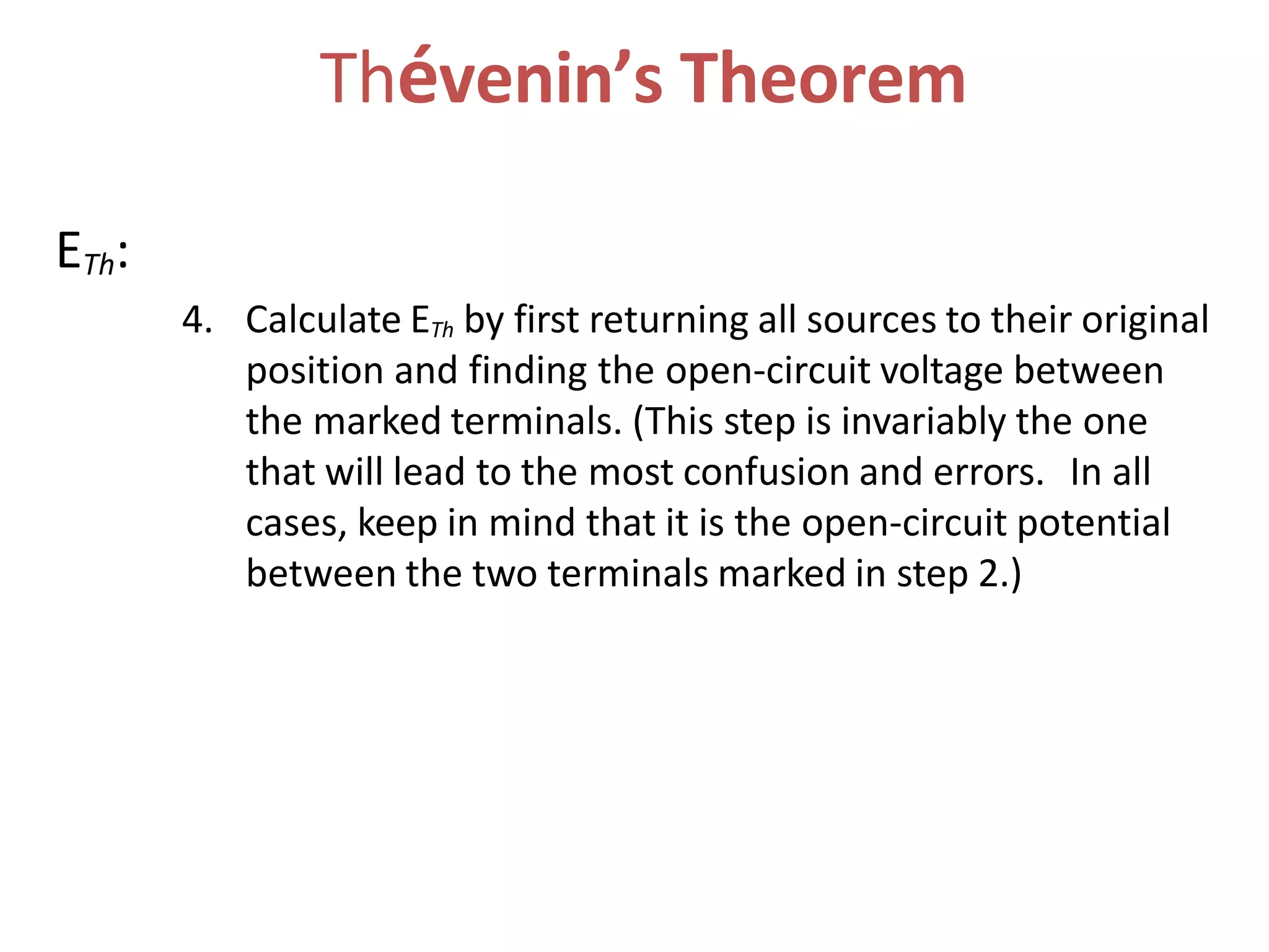 Thévenin’s Theorem
ETh:
4. Calculate ETh by first returning all sources to their original
position and finding the open-circuit voltage between
the marked terminals. (This step is invariably the one
that will lead to the most confusion and errors. In all
cases, keep in mind that it is the open-circuit potential
between the two terminals marked in step 2.)
 