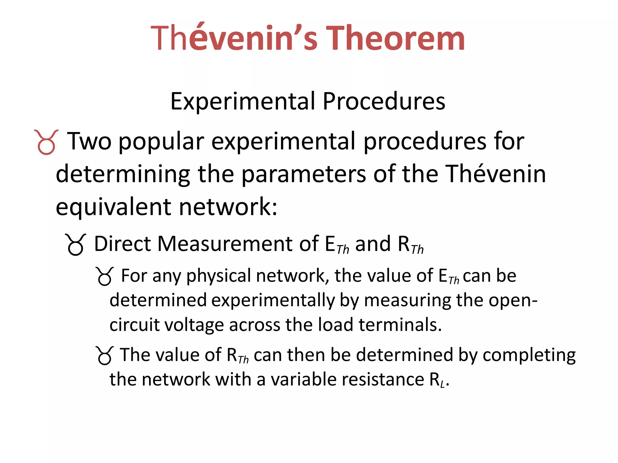 Thévenin’s Theorem
Experimental Procedures
 Two popular experimental procedures for
determining the parameters of the Thévenin
equivalent network:
 Direct Measurement of ETh and RTh
 For any physical network, the value of ETh can be
determined experimentally by measuring the open-
circuit voltage across the load terminals.
 The value of RTh can then be determined by completing
the network with a variable resistance RL.
 