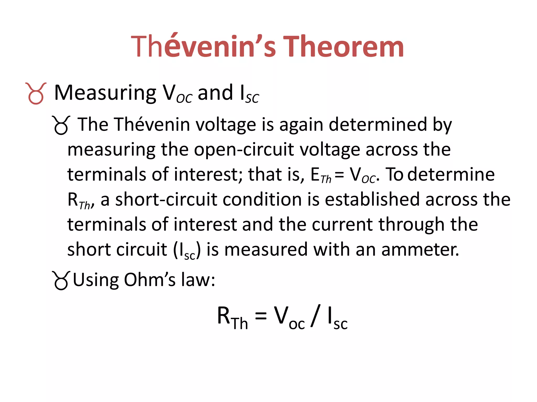 Thévenin’s Theorem
 Measuring VOC and ISC
 The Thévenin voltage is again determined by
measuring the open-circuit voltage across the
terminals of interest; that is, ETh = VOC. Todetermine
RTh, a short-circuit condition is established across the
terminals of interest and the current through the
short circuit (Isc) is measured with an ammeter.
Using Ohm’s law:
RTh = Voc / Isc
 