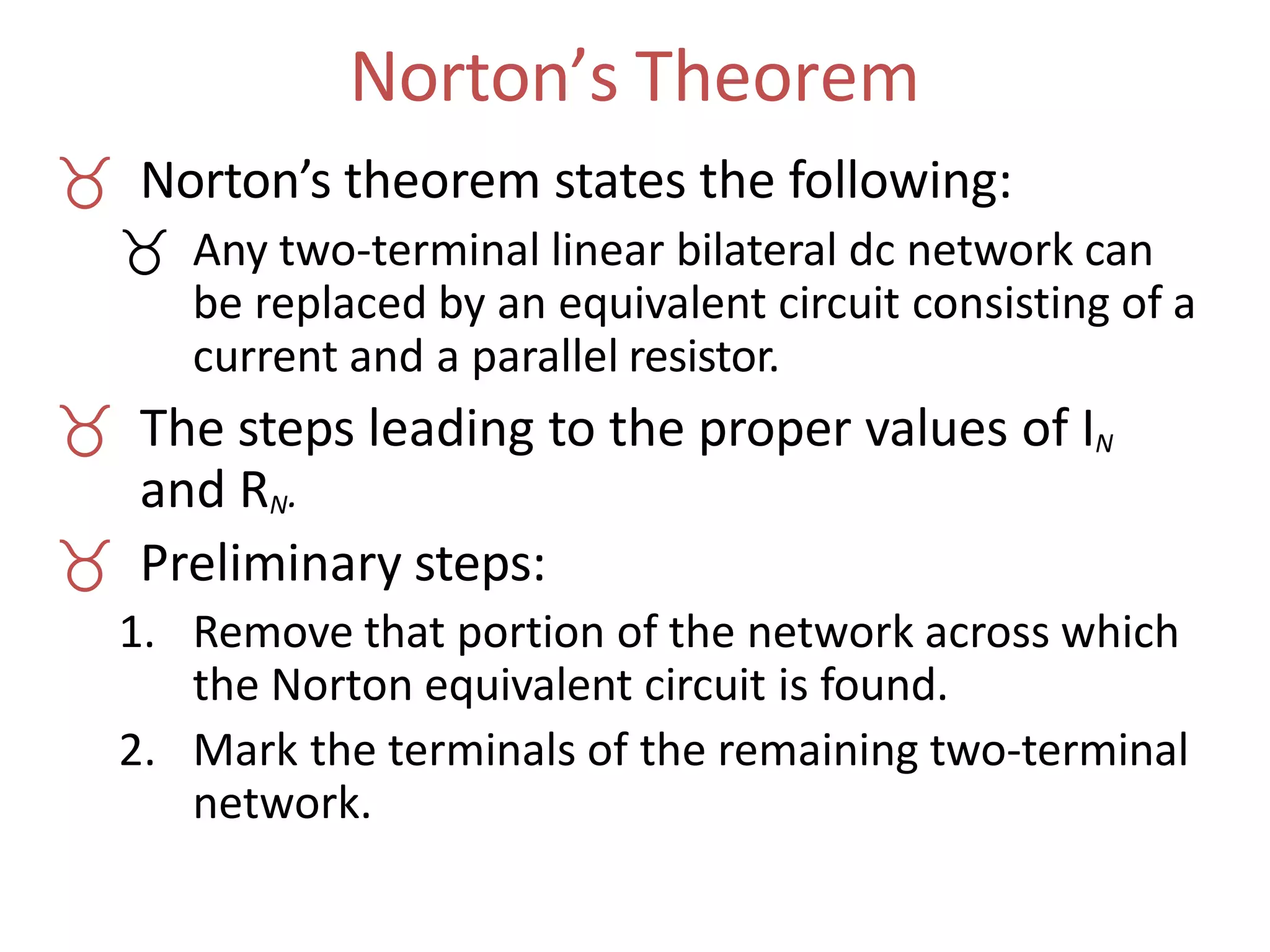 Norton’s Theorem
 Norton’s theorem states the following:
 Any two-terminal linear bilateral dc network can
be replaced by an equivalent circuit consisting of a
current and a parallel resistor.
 The steps leading to the proper values of IN
and RN.
 Preliminary steps:
1. Remove that portion of the network across which
the Norton equivalent circuit is found.
2. Mark the terminals of the remaining two-terminal
network.
 