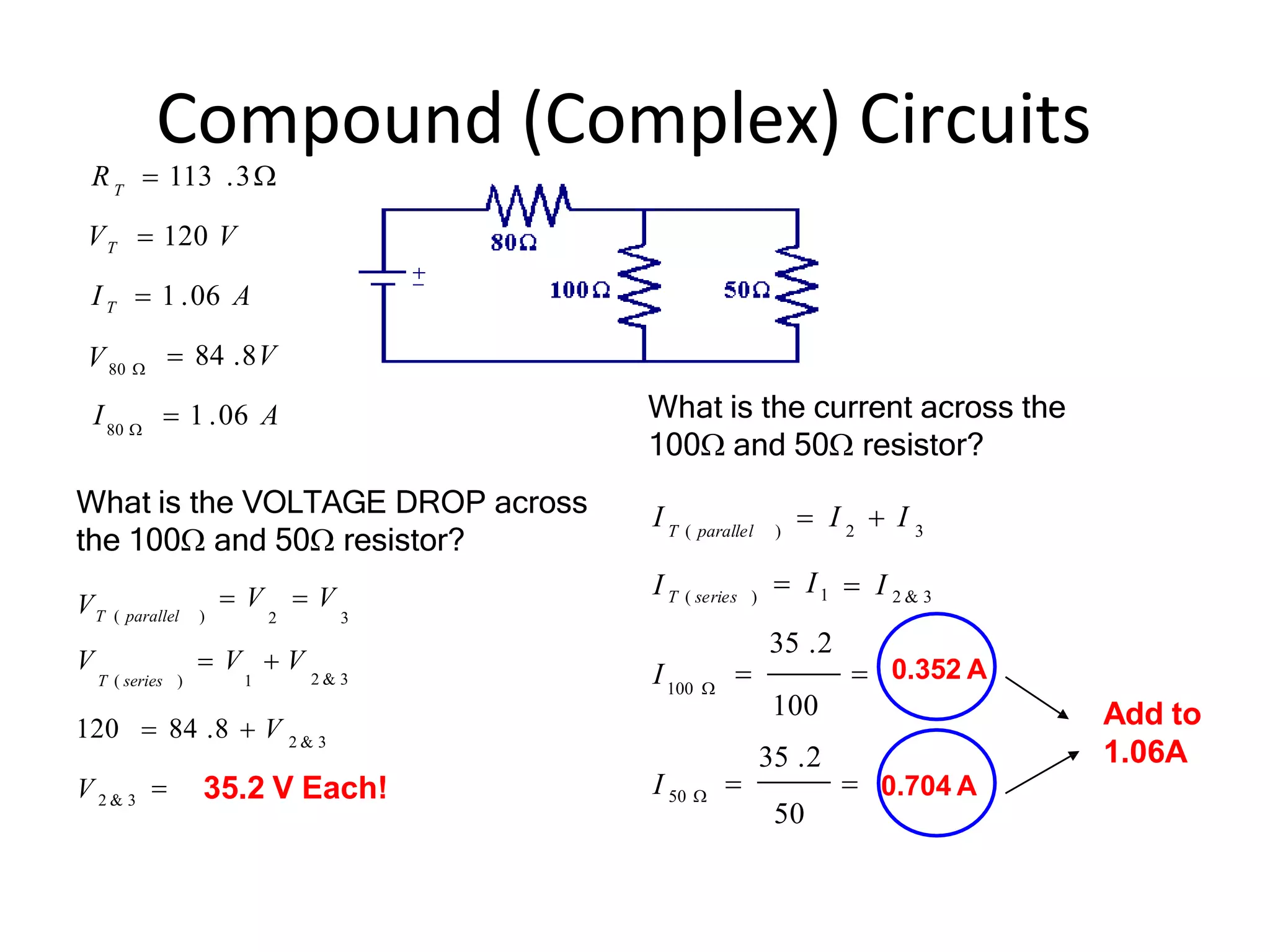 Compound (Complex) Circuits
 84 .8V
I  1 .06 A
VT  120 V
I T  1 .06 A
T
R  113 .3
80 
V80 

120  84 .8  V
V  V  V
T ( series ) 1
 V  V
2 3
V 2 & 3
2 & 3
2 & 3
VT ( parallel )


 I 2 & 3
 I1
I 50 
100 
50
35 .2
100
35 .2
 
I T ( series )
2 3
I  I  I
T ( parallel )
I
What is the VOLTAGE DROP across
the 100 and 50 resistor?
35.2 V Each!
What is the current across the
100 and 50 resistor?
0.352 A
0.704 A
Add to
1.06A
 