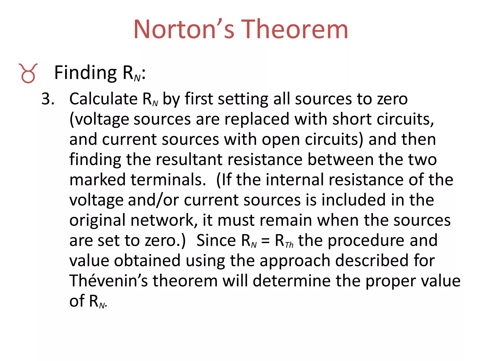 Norton’s Theorem
 Finding RN:
3. Calculate RN by first setting all sources to zero
(voltage sources are replaced with short circuits,
and current sources with open circuits) and then
finding the resultant resistance between the two
marked terminals. (If the internal resistance of the
voltage and/or current sources is included in the
original network, it must remain when the sources
are set to zero.) Since RN = RTh the procedure and
value obtained using the approach described for
Thévenin’s theorem will determine the proper value
of RN.
 
