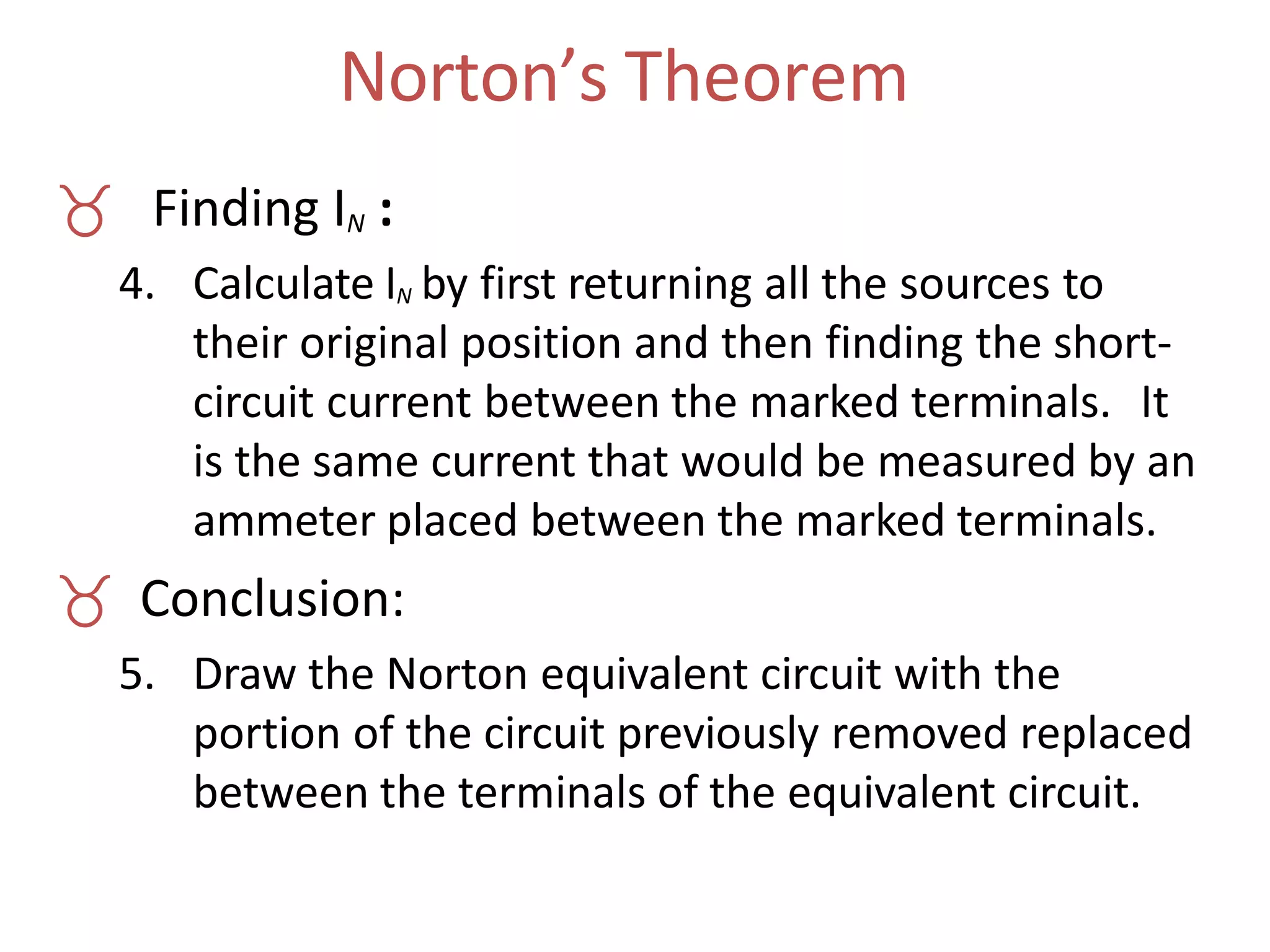 Norton’s Theorem
 Finding IN :
4. Calculate IN by first returning all the sources to
their original position and then finding the short-
circuit current between the marked terminals. It
is the same current that would be measured by an
ammeter placed between the marked terminals.
 Conclusion:
5. Draw the Norton equivalent circuit with the
portion of the circuit previously removed replaced
between the terminals of the equivalent circuit.
 
